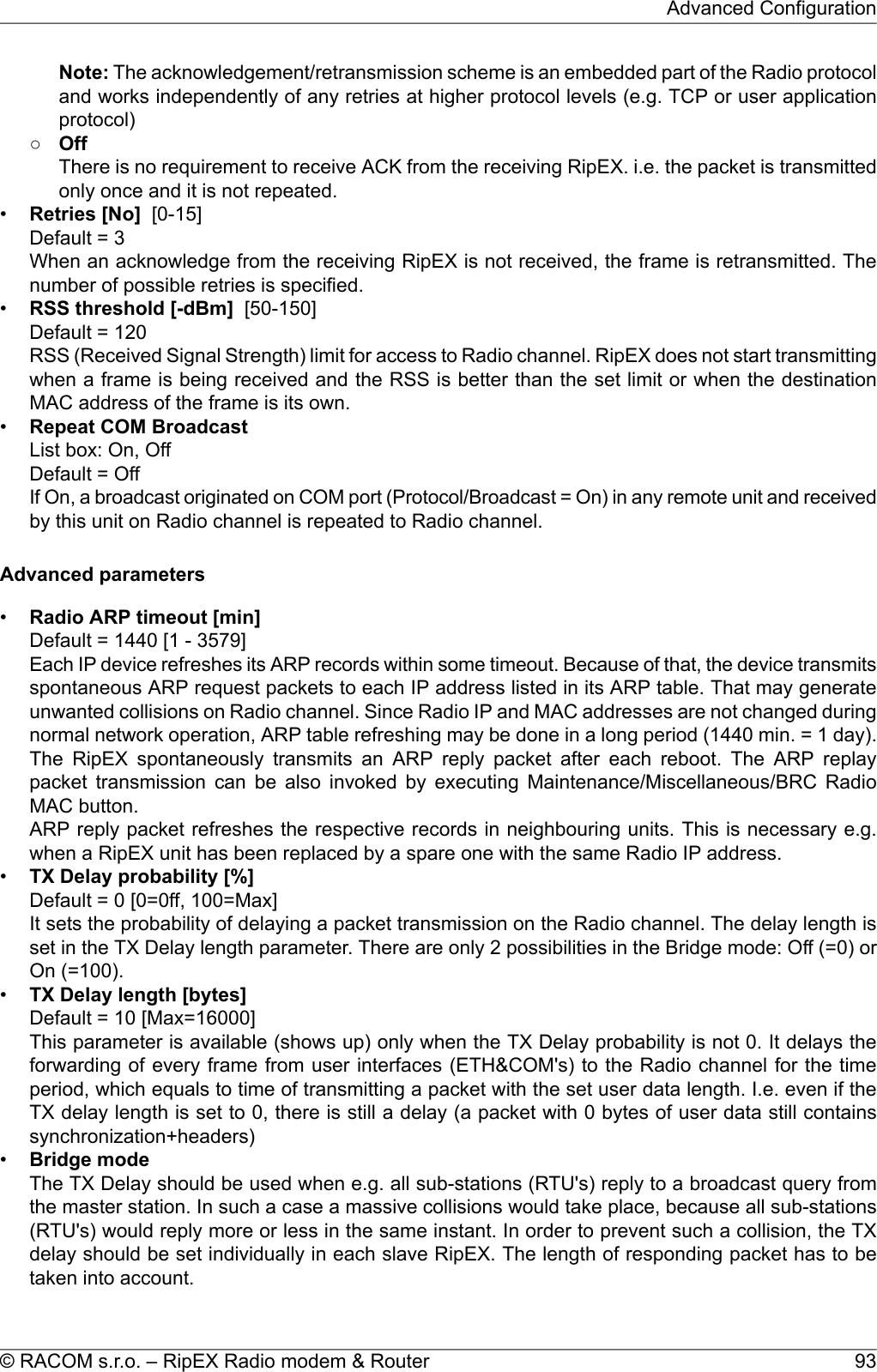 Note: The acknowledgement/retransmission scheme is an embedded part of the Radio protocoland works independently of any retries at higher protocol levels (e.g. TCP or user applicationprotocol)○OffThere is no requirement to receive ACK from the receiving RipEX. i.e. the packet is transmittedonly once and it is not repeated.•Retries [No] [0-15]Default = 3When an acknowledge from the receiving RipEX is not received, the frame is retransmitted. Thenumber of possible retries is specified.•RSS threshold [-dBm] [50-150]Default = 120RSS (Received Signal Strength) limit for access to Radio channel. RipEX does not start transmittingwhen a frame is being received and the RSS is better than the set limit or when the destinationMAC address of the frame is its own.•Repeat COM BroadcastList box: On, OffDefault = OffIf On, a broadcast originated on COM port (Protocol/Broadcast = On) in any remote unit and receivedby this unit on Radio channel is repeated to Radio channel.Advanced parameters•Radio ARP timeout [min]Default = 1440 [1 - 3579]Each IP device refreshes its ARP records within some timeout. Because of that, the device transmitsspontaneous ARP request packets to each IP address listed in its ARP table. That may generateunwanted collisions on Radio channel. Since Radio IP and MAC addresses are not changed duringnormal network operation, ARP table refreshing may be done in a long period (1440 min. = 1 day).The RipEX spontaneously transmits an ARP reply packet after each reboot. The ARP replaypacket transmission can be also invoked by executing Maintenance/Miscellaneous/BRC RadioMAC button.ARP reply packet refreshes the respective records in neighbouring units. This is necessary e.g.when a RipEX unit has been replaced by a spare one with the same Radio IP address.•TX Delay probability [%]Default = 0 [0=0ff, 100=Max]It sets the probability of delaying a packet transmission on the Radio channel. The delay length isset in the TX Delay length parameter. There are only 2 possibilities in the Bridge mode: Off (=0) orOn (=100).•TX Delay length [bytes]Default = 10 [Max=16000]This parameter is available (shows up) only when the TX Delay probability is not 0. It delays theforwarding of every frame from user interfaces (ETH&amp;COM&apos;s) to the Radio channel for the timeperiod, which equals to time of transmitting a packet with the set user data length. I.e. even if theTX delay length is set to 0, there is still a delay (a packet with 0 bytes of user data still containssynchronization+headers)•Bridge modeThe TX Delay should be used when e.g. all sub-stations (RTU&apos;s) reply to a broadcast query fromthe master station. In such a case a massive collisions would take place, because all sub-stations(RTU&apos;s) would reply more or less in the same instant. In order to prevent such a collision, the TXdelay should be set individually in each slave RipEX. The length of responding packet has to betaken into account.93© RACOM s.r.o. – RipEX Radio modem &amp; RouterAdvanced Configuration