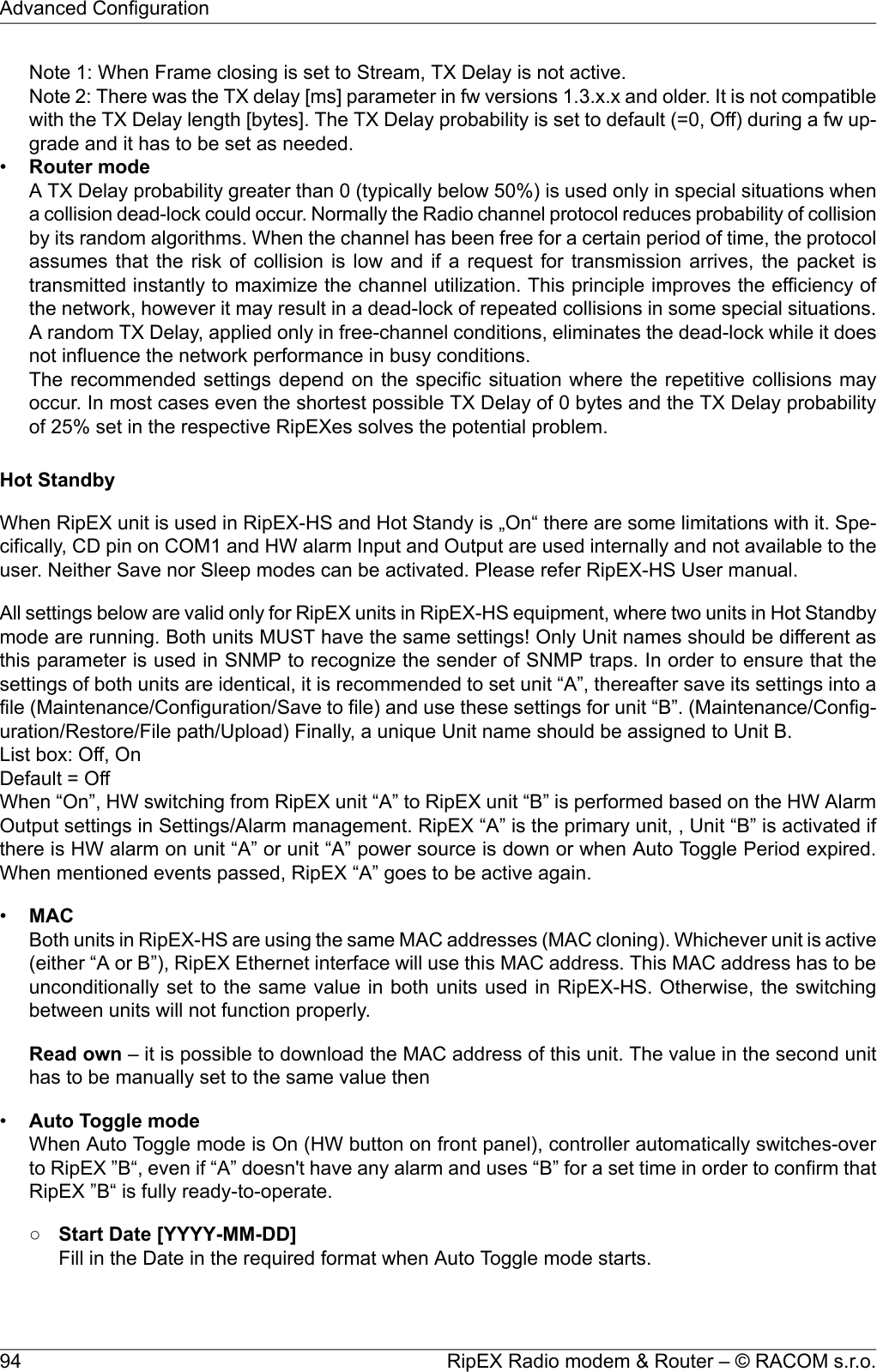 Note 1: When Frame closing is set to Stream, TX Delay is not active.Note 2: There was the TX delay [ms] parameter in fw versions 1.3.x.x and older. It is not compatiblewith the TX Delay length [bytes]. The TX Delay probability is set to default (=0, Off) during a fw up-grade and it has to be set as needed.•Router modeA TX Delay probability greater than 0 (typically below 50%) is used only in special situations whena collision dead-lock could occur. Normally the Radio channel protocol reduces probability of collisionby its random algorithms. When the channel has been free for a certain period of time, the protocolassumes that the risk of collision is low and if a request for transmission arrives, the packet istransmitted instantly to maximize the channel utilization. This principle improves the efficiency ofthe network, however it may result in a dead-lock of repeated collisions in some special situations.A random TX Delay, applied only in free-channel conditions, eliminates the dead-lock while it doesnot influence the network performance in busy conditions.The recommended settings depend on the specific situation where the repetitive collisions mayoccur. In most cases even the shortest possible TX Delay of 0 bytes and the TX Delay probabilityof 25% set in the respective RipEXes solves the potential problem.Hot StandbyWhen RipEX unit is used in RipEX-HS and Hot Standy is „On“ there are some limitations with it. Spe-cifically, CD pin on COM1 and HW alarm Input and Output are used internally and not available to theuser. Neither Save nor Sleep modes can be activated. Please refer RipEX-HS User manual.All settings below are valid only for RipEX units in RipEX-HS equipment, where two units in Hot Standbymode are running. Both units MUST have the same settings! Only Unit names should be different asthis parameter is used in SNMP to recognize the sender of SNMP traps. In order to ensure that thesettings of both units are identical, it is recommended to set unit “A”, thereafter save its settings into afile (Maintenance/Configuration/Save to file) and use these settings for unit “B”. (Maintenance/Config-uration/Restore/File path/Upload) Finally, a unique Unit name should be assigned to Unit B.List box: Off, OnDefault = OffWhen “On”, HW switching from RipEX unit “A” to RipEX unit “B” is performed based on the HW AlarmOutput settings in Settings/Alarm management. RipEX “A” is the primary unit, , Unit “B” is activated ifthere is HW alarm on unit “A” or unit “A” power source is down or when Auto Toggle Period expired.When mentioned events passed, RipEX “A” goes to be active again.•MACBoth units in RipEX-HS are using the same MAC addresses (MAC cloning). Whichever unit is active(either “A or B”), RipEX Ethernet interface will use this MAC address. This MAC address has to beunconditionally set to the same value in both units used in RipEX-HS. Otherwise, the switchingbetween units will not function properly.Read own – it is possible to download the MAC address of this unit. The value in the second unithas to be manually set to the same value then•Auto Toggle modeWhen Auto Toggle mode is On (HW button on front panel), controller automatically switches-overto RipEX ”B“, even if “A” doesn&apos;t have any alarm and uses “B” for a set time in order to confirm thatRipEX ”B“ is fully ready-to-operate.○Start Date [YYYY-MM-DD]Fill in the Date in the required format when Auto Toggle mode starts.RipEX Radio modem &amp; Router – © RACOM s.r.o.94Advanced Configuration