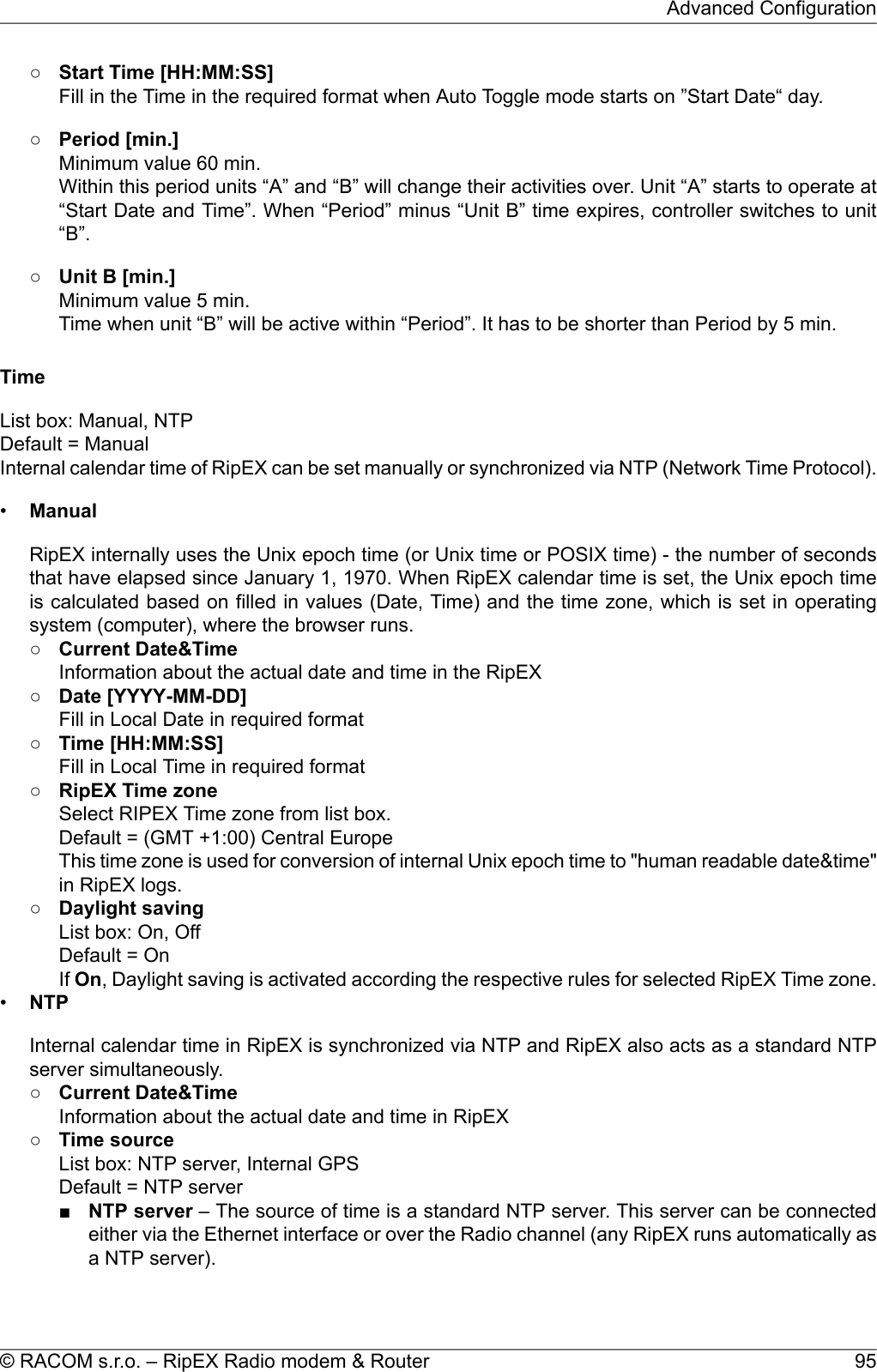 ○Start Time [HH:MM:SS]Fill in the Time in the required format when Auto Toggle mode starts on ”Start Date“ day.○Period [min.]Minimum value 60 min.Within this period units “A” and “B” will change their activities over. Unit “A” starts to operate at“Start Date and Time”. When “Period” minus “Unit B” time expires, controller switches to unit“B”.○Unit B [min.]Minimum value 5 min.Time when unit “B” will be active within “Period”. It has to be shorter than Period by 5 min.TimeList box: Manual, NTPDefault = ManualInternal calendar time of RipEX can be set manually or synchronized via NTP (Network Time Protocol).•ManualRipEX internally uses the Unix epoch time (or Unix time or POSIX time) - the number of secondsthat have elapsed since January 1, 1970. When RipEX calendar time is set, the Unix epoch timeis calculated based on filled in values (Date, Time) and the time zone, which is set in operatingsystem (computer), where the browser runs.○Current Date&amp;TimeInformation about the actual date and time in the RipEX○Date [YYYY-MM-DD]Fill in Local Date in required format○Time [HH:MM:SS]Fill in Local Time in required format○RipEX Time zoneSelect RIPEX Time zone from list box.Default = (GMT +1:00) Central EuropeThis time zone is used for conversion of internal Unix epoch time to &quot;human readable date&amp;time&quot;in RipEX logs.○Daylight savingList box: On, OffDefault = OnIf On, Daylight saving is activated according the respective rules for selected RipEX Time zone.•NTPInternal calendar time in RipEX is synchronized via NTP and RipEX also acts as a standard NTPserver simultaneously.○Current Date&amp;TimeInformation about the actual date and time in RipEX○Time sourceList box: NTP server, Internal GPSDefault = NTP server■NTP server – The source of time is a standard NTP server. This server can be connectedeither via the Ethernet interface or over the Radio channel (any RipEX runs automatically asa NTP server).95© RACOM s.r.o. – RipEX Radio modem &amp; RouterAdvanced Configuration