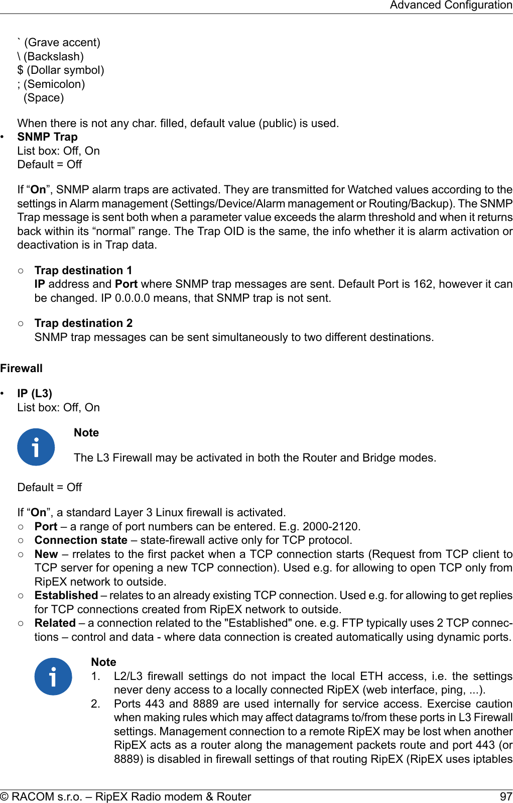 ` (Grave accent)\ (Backslash)$ (Dollar symbol); (Semicolon)(Space)When there is not any char. filled, default value (public) is used.•SNMP TrapList box: Off, OnDefault = OffIf “On”, SNMP alarm traps are activated. They are transmitted for Watched values according to thesettings in Alarm management (Settings/Device/Alarm management or Routing/Backup). The SNMPTrap message is sent both when a parameter value exceeds the alarm threshold and when it returnsback within its “normal” range. The Trap OID is the same, the info whether it is alarm activation ordeactivation is in Trap data.○Trap destination 1IP address and Port where SNMP trap messages are sent. Default Port is 162, however it canbe changed. IP 0.0.0.0 means, that SNMP trap is not sent.○Trap destination 2SNMP trap messages can be sent simultaneously to two different destinations.Firewall•IP (L3)List box: Off, OnNoteThe L3 Firewall may be activated in both the Router and Bridge modes.Default = OffIf “On”, a standard Layer 3 Linux firewall is activated.○Port – a range of port numbers can be entered. E.g. 2000-2120.○Connection state – state-firewall active only for TCP protocol.○New – rrelates to the first packet when a TCP connection starts (Request from TCP client toTCP server for opening a new TCP connection). Used e.g. for allowing to open TCP only fromRipEX network to outside.○Established – relates to an already existing TCP connection. Used e.g. for allowing to get repliesfor TCP connections created from RipEX network to outside.○Related – a connection related to the &quot;Established&quot; one. e.g. FTP typically uses 2 TCP connec-tions – control and data - where data connection is created automatically using dynamic ports.Note1. L2/L3 firewall settings do not impact the local ETH access, i.e. the settingsnever deny access to a locally connected RipEX (web interface, ping, ...).2. Ports 443 and 8889 are used internally for service access. Exercise cautionwhen making rules which may affect datagrams to/from these ports in L3 Firewallsettings. Management connection to a remote RipEX may be lost when anotherRipEX acts as a router along the management packets route and port 443 (or8889) is disabled in firewall settings of that routing RipEX (RipEX uses iptables97© RACOM s.r.o. – RipEX Radio modem &amp; RouterAdvanced Configuration