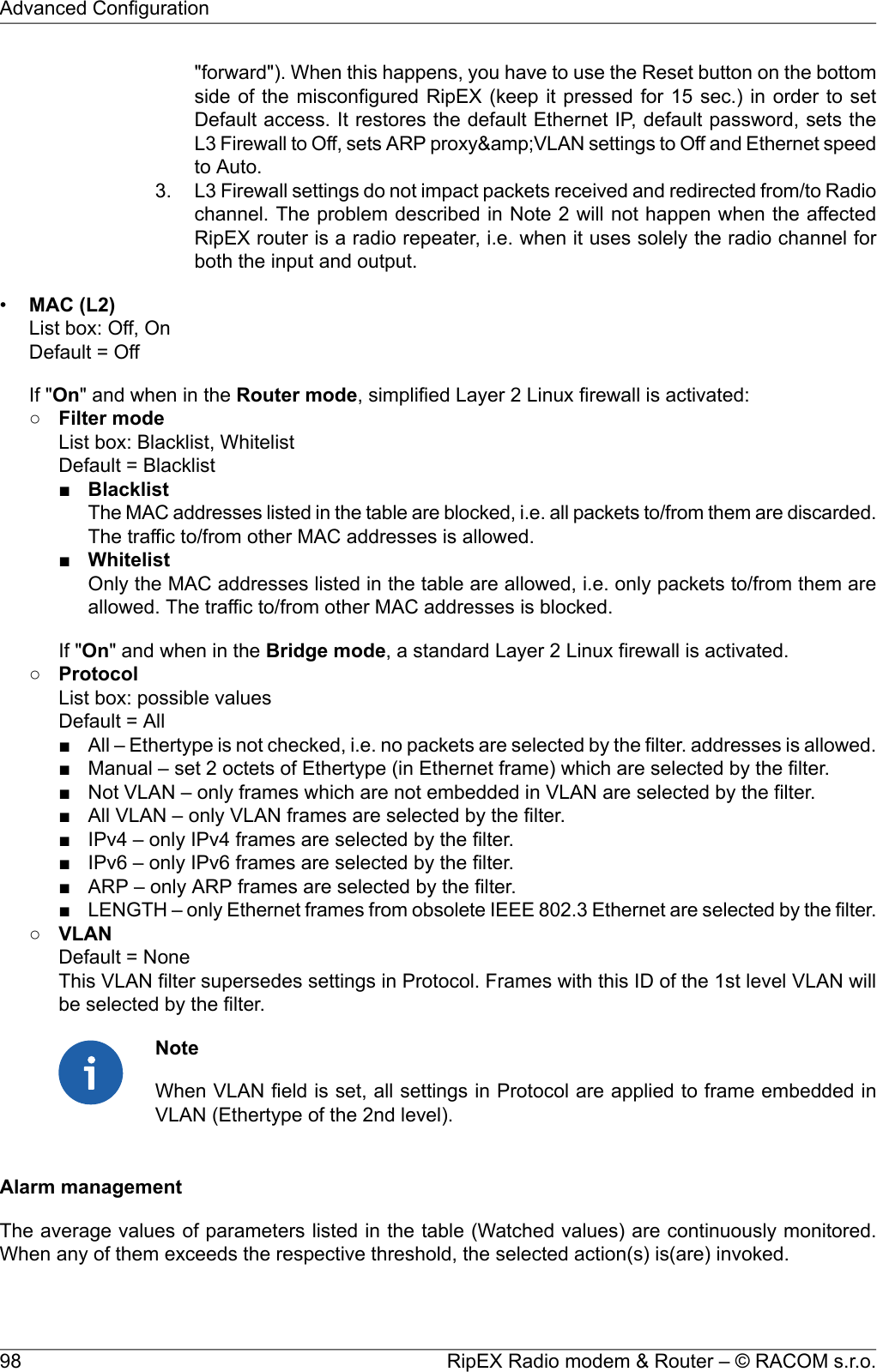 &quot;forward&quot;). When this happens, you have to use the Reset button on the bottomside of the misconfigured RipEX (keep it pressed for 15 sec.) in order to setDefault access. It restores the default Ethernet IP, default password, sets theL3 Firewall to Off, sets ARP proxy&amp;amp;VLAN settings to Off and Ethernet speedto Auto.3. L3 Firewall settings do not impact packets received and redirected from/to Radiochannel. The problem described in Note 2 will not happen when the affectedRipEX router is a radio repeater, i.e. when it uses solely the radio channel forboth the input and output.•MAC (L2)List box: Off, OnDefault = OffIf &quot;On&quot; and when in the Router mode, simplified Layer 2 Linux firewall is activated:○Filter modeList box: Blacklist, WhitelistDefault = Blacklist■BlacklistThe MAC addresses listed in the table are blocked, i.e. all packets to/from them are discarded.The traffic to/from other MAC addresses is allowed.■WhitelistOnly the MAC addresses listed in the table are allowed, i.e. only packets to/from them areallowed. The traffic to/from other MAC addresses is blocked.If &quot;On&quot; and when in the Bridge mode, a standard Layer 2 Linux firewall is activated.○ProtocolList box: possible valuesDefault = All■ All – Ethertype is not checked, i.e. no packets are selected by the filter. addresses is allowed.■ Manual – set 2 octets of Ethertype (in Ethernet frame) which are selected by the filter.■ Not VLAN – only frames which are not embedded in VLAN are selected by the filter.■ All VLAN – only VLAN frames are selected by the filter.■ IPv4 – only IPv4 frames are selected by the filter.■ IPv6 – only IPv6 frames are selected by the filter.■ ARP – only ARP frames are selected by the filter.■LENGTH – only Ethernet frames from obsolete IEEE 802.3 Ethernet are selected by the filter.○VLANDefault = NoneThis VLAN filter supersedes settings in Protocol. Frames with this ID of the 1st level VLAN willbe selected by the filter.NoteWhen VLAN field is set, all settings in Protocol are applied to frame embedded inVLAN (Ethertype of the 2nd level).Alarm managementThe average values of parameters listed in the table (Watched values) are continuously monitored.When any of them exceeds the respective threshold, the selected action(s) is(are) invoked.RipEX Radio modem &amp; Router – © RACOM s.r.o.98Advanced Configuration