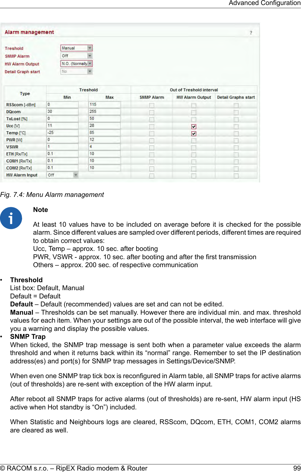 Fig. 7.4: Menu Alarm managementNoteAt least 10 values have to be included on average before it is checked for the possiblealarm. Since different values are sampled over different periods, different times are requiredto obtain correct values:Ucc, Temp – approx. 10 sec. after bootingPWR, VSWR - approx. 10 sec. after booting and after the first transmissionOthers – approx. 200 sec. of respective communication•ThresholdList box: Default, ManualDefault = DefaultDefault – Default (recommended) values are set and can not be edited.Manual – Thresholds can be set manually. However there are individual min. and max. thresholdvalues for each item. When your settings are out of the possible interval, the web interface will giveyou a warning and display the possible values.•SNMP TrapWhen ticked, the SNMP trap message is sent both when a parameter value exceeds the alarmthreshold and when it returns back within its “normal” range. Remember to set the IP destinationaddress(es) and port(s) for SNMP trap messages in Settings/Device/SNMP.When even one SNMP trap tick box is reconfigured in Alarm table, all SNMP traps for active alarms(out of thresholds) are re-sent with exception of the HW alarm input.After reboot all SNMP traps for active alarms (out of thresholds) are re-sent, HW alarm input (HSactive when Hot standby is “On”) included.When Statistic and Neighbours logs are cleared, RSScom, DQcom, ETH, COM1, COM2 alarmsare cleared as well.99© RACOM s.r.o. – RipEX Radio modem &amp; RouterAdvanced Configuration