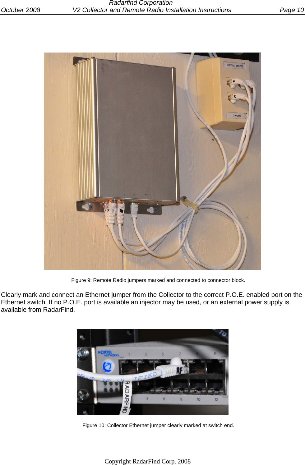  Radarfind Corporation October 2008                  V2 Collector and Remote Radio Installation Instructions  Page 10                                                                   Copyright RadarFind Corp. 2008              Figure 9: Remote Radio jumpers marked and connected to connector block.  Clearly mark and connect an Ethernet jumper from the Collector to the correct P.O.E. enabled port on the Ethernet switch. If no P.O.E. port is available an injector may be used, or an external power supply is available from RadarFind.  Figure 10: Collector Ethernet jumper clearly marked at switch end.  
