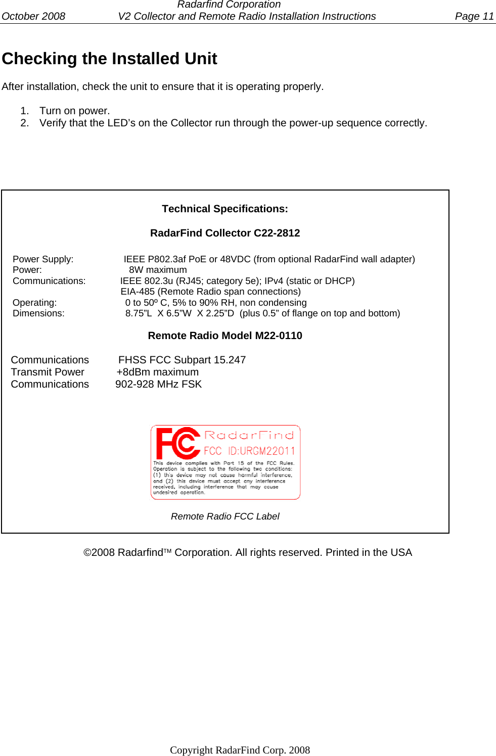  Radarfind Corporation October 2008                  V2 Collector and Remote Radio Installation Instructions  Page 11                                                                   Copyright RadarFind Corp. 2008            Checking the Installed UnitAfter installation, check the unit to ensure that it is operating properly.  1.  Turn on power. 2.  Verify that the LED&rsquo;s on the Collector run through the power-up sequence correctly.       Technical Specifications:  RadarFind Collector C22-2812      Power Supply:                   IEEE P802.3af PoE or 48VDC (from optional RadarFind wall adapter)     Power:                                 8W maximum     Communications:             IEEE 802.3u (RJ45; category 5e); IPv4 (static or DHCP)                                              EIA-485 (Remote Radio span connections)     Operating:                          0 to 50&ordm; C, 5% to 90% RH, non condensing     Dimensions:                       8.75&rdquo;L  X 6.5&rdquo;W  X 2.25&rdquo;D  (plus 0.5&rdquo; of flange on top and bottom)  Remote Radio Model M22-0110     Communications          FHSS FCC Subpart 15.247    Transmit Power           +8dBm maximum    Communications         902-928 MHz FSK      Remote Radio FCC Label   &copy;2008 Radarfind&trade; Corporation. All rights reserved. Printed in the USA   
