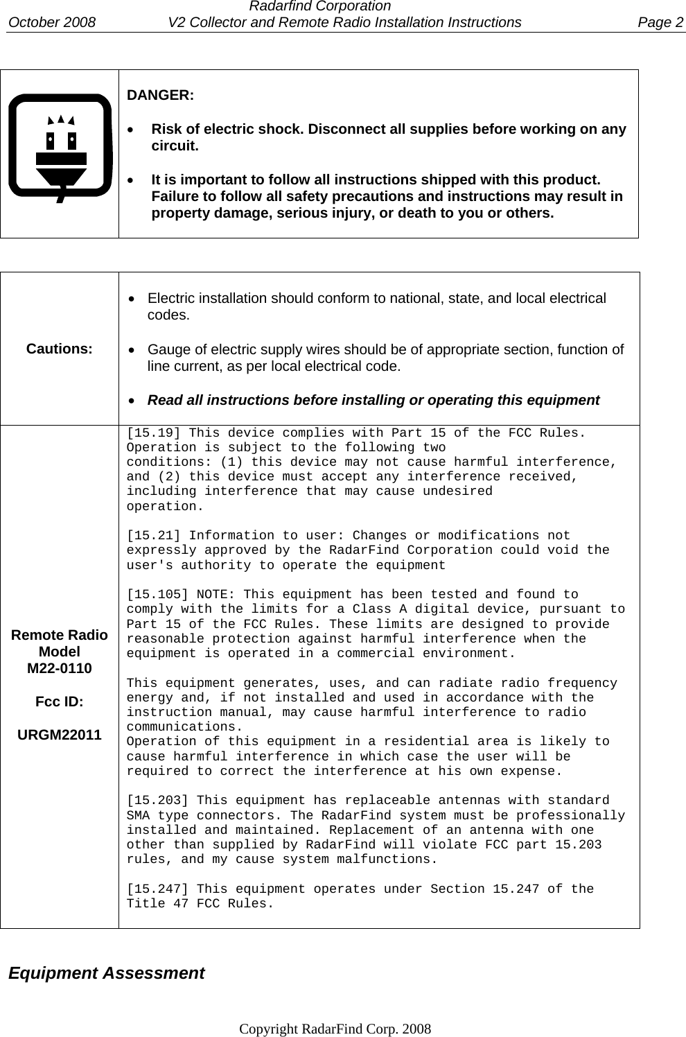  Radarfind Corporation October 2008                  V2 Collector and Remote Radio Installation Instructions  Page 2                                                                   Copyright RadarFind Corp. 2008                 DANGER:   &bull; Risk of electric shock. Disconnect all supplies before working on any circuit.  &bull; It is important to follow all instructions shipped with this product. Failure to follow all safety precautions and instructions may result in property damage, serious injury, or death to you or others.    Cautions:  &bull;  Electric installation should conform to national, state, and local electrical codes.  &bull;  Gauge of electric supply wires should be of appropriate section, function of line current, as per local electrical code.  &bull; Read all instructions before installing or operating this equipment   Remote Radio Model  M22-0110  Fcc ID:  URGM22011 [15.19] This device complies with Part 15 of the FCC Rules. Operation is subject to the following two conditions: (1) this device may not cause harmful interference, and (2) this device must accept any interference received, including interference that may cause undesired  operation.  [15.21] Information to user: Changes or modifications not expressly approved by the RadarFind Corporation could void the user's authority to operate the equipment  [15.105] NOTE: This equipment has been tested and found to comply with the limits for a Class A digital device, pursuant to Part 15 of the FCC Rules. These limits are designed to provide reasonable protection against harmful interference when the equipment is operated in a commercial environment.  This equipment generates, uses, and can radiate radio frequency energy and, if not installed and used in accordance with the instruction manual, may cause harmful interference to radio communications. Operation of this equipment in a residential area is likely to cause harmful interference in which case the user will be required to correct the interference at his own expense.  [15.203] This equipment has replaceable antennas with standard SMA type connectors. The RadarFind system must be professionally installed and maintained. Replacement of an antenna with one other than supplied by RadarFind will violate FCC part 15.203 rules, and my cause system malfunctions.  [15.247] This equipment operates under Section 15.247 of the Title 47 FCC Rules.   Equipment Assessment 