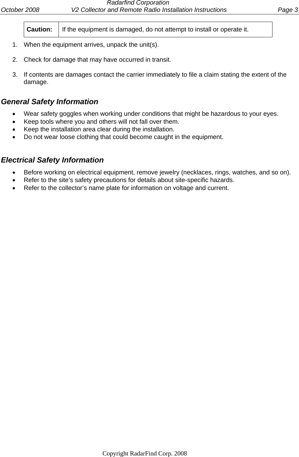  Radarfind Corporation October 2008                  V2 Collector and Remote Radio Installation Instructions  Page 3                                                                   Copyright RadarFind Corp. 2008            Caution:  If the equipment is damaged, do not attempt to install or operate it.  1.  When the equipment arrives, unpack the unit(s). 2.  Check for damage that may have occurred in transit.  3.  If contents are damages contact the carrier immediately to file a claim stating the extent of the damage. General Safety Information &bull;  Wear safety goggles when working under conditions that might be hazardous to your eyes. &bull;  Keep tools where you and others will not fall over them. &bull;  Keep the installation area clear during the installation. &bull;  Do not wear loose clothing that could become caught in the equipment.  Electrical Safety Information &bull;  Before working on electrical equipment, remove jewelry (necklaces, rings, watches, and so on). &bull;  Refer to the site&rsquo;s safety precautions for details about site-specific hazards. &bull;  Refer to the collector&rsquo;s name plate for information on voltage and current.   