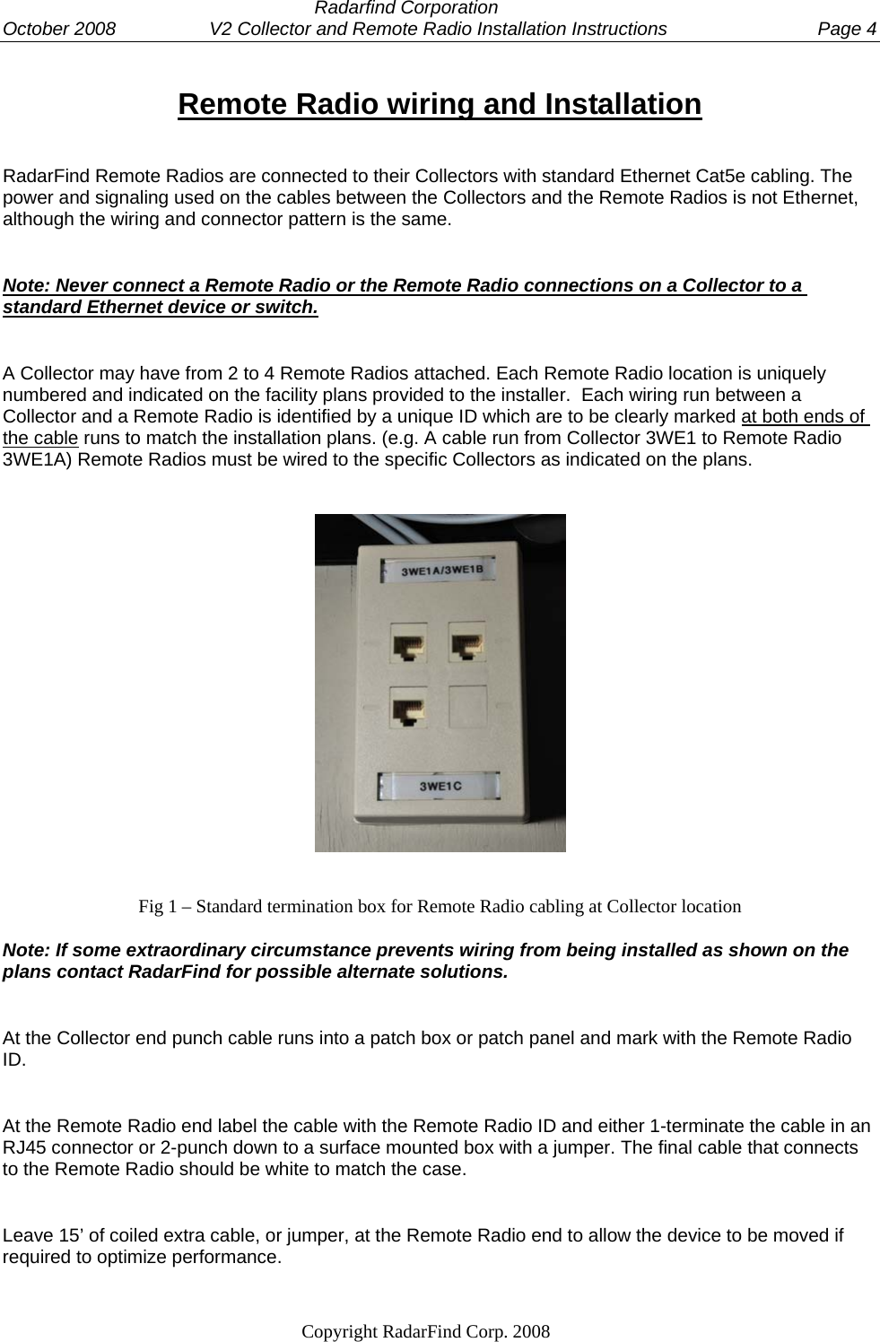  Radarfind Corporation October 2008                  V2 Collector and Remote Radio Installation Instructions  Page 4                                                                   Copyright RadarFind Corp. 2008            Remote Radio wiring and Installation RadarFind Remote Radios are connected to their Collectors with standard Ethernet Cat5e cabling. The power and signaling used on the cables between the Collectors and the Remote Radios is not Ethernet, although the wiring and connector pattern is the same. Note: Never connect a Remote Radio or the Remote Radio connections on a Collector to a standard Ethernet device or switch. A Collector may have from 2 to 4 Remote Radios attached. Each Remote Radio location is uniquely numbered and indicated on the facility plans provided to the installer.  Each wiring run between a Collector and a Remote Radio is identified by a unique ID which are to be clearly marked at both ends of the cable runs to match the installation plans. (e.g. A cable run from Collector 3WE1 to Remote Radio 3WE1A) Remote Radios must be wired to the specific Collectors as indicated on the plans.    Fig 1 &ndash; Standard termination box for Remote Radio cabling at Collector location Note: If some extraordinary circumstance prevents wiring from being installed as shown on the plans contact RadarFind for possible alternate solutions.  At the Collector end punch cable runs into a patch box or patch panel and mark with the Remote Radio ID.  At the Remote Radio end label the cable with the Remote Radio ID and either 1-terminate the cable in an RJ45 connector or 2-punch down to a surface mounted box with a jumper. The final cable that connects to the Remote Radio should be white to match the case. Leave 15&rsquo; of coiled extra cable, or jumper, at the Remote Radio end to allow the device to be moved if required to optimize performance.  