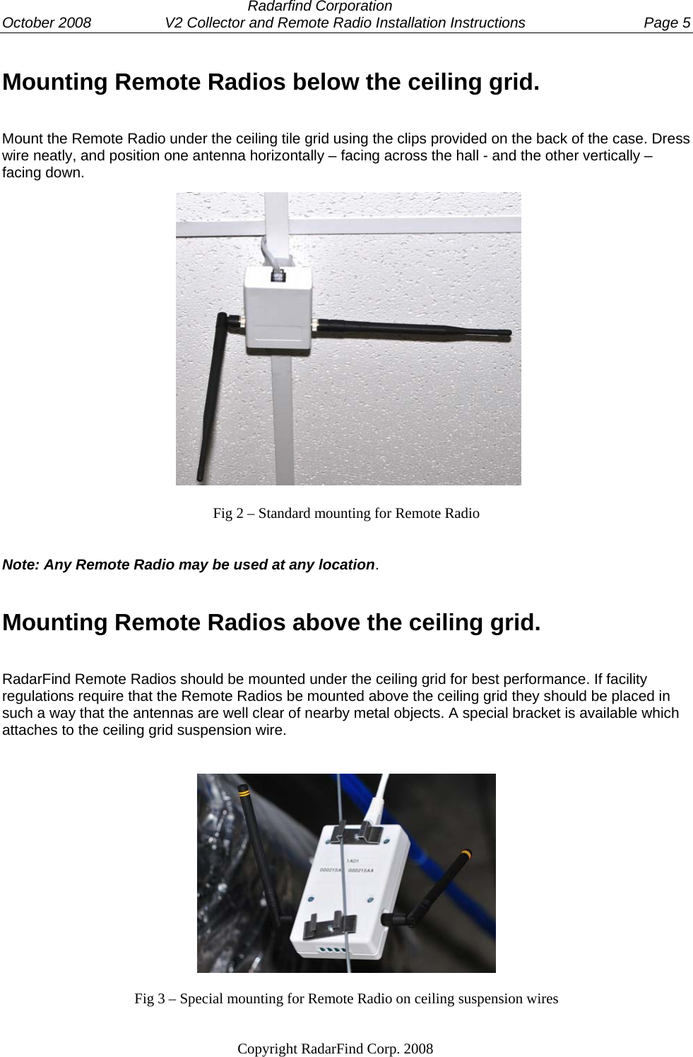  Radarfind Corporation October 2008                  V2 Collector and Remote Radio Installation Instructions  Page 5                                                                   Copyright RadarFind Corp. 2008            Mounting Remote Radios below the ceiling grid. Mount the Remote Radio under the ceiling tile grid using the clips provided on the back of the case. Dress wire neatly, and position one antenna horizontally &ndash; facing across the hall - and the other vertically &ndash; facing down.                 Fig 2 &ndash; Standard mounting for Remote Radio   Note: Any Remote Radio may be used at any location.  Mounting Remote Radios above the ceiling grid. RadarFind Remote Radios should be mounted under the ceiling grid for best performance. If facility regulations require that the Remote Radios be mounted above the ceiling grid they should be placed in such a way that the antennas are well clear of nearby metal objects. A special bracket is available which attaches to the ceiling grid suspension wire.  Fig 3 &ndash; Special mounting for Remote Radio on ceiling suspension wires 