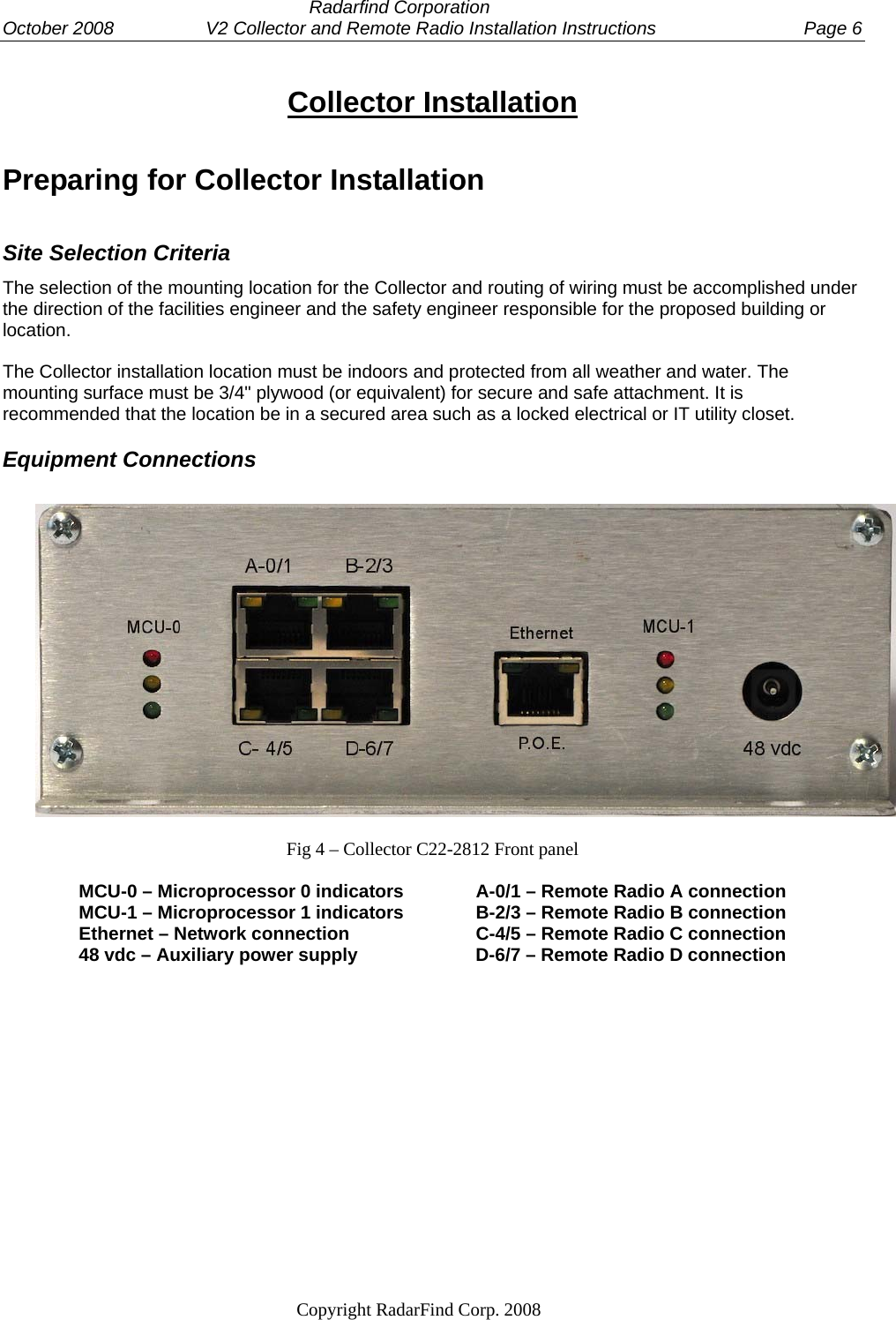  Radarfind Corporation October 2008                  V2 Collector and Remote Radio Installation Instructions  Page 6                                                                   Copyright RadarFind Corp. 2008            Collector Installation Preparing for Collector Installation Site Selection Criteria The selection of the mounting location for the Collector and routing of wiring must be accomplished under the direction of the facilities engineer and the safety engineer responsible for the proposed building or location.  The Collector installation location must be indoors and protected from all weather and water. The mounting surface must be 3/4" plywood (or equivalent) for secure and safe attachment. It is recommended that the location be in a secured area such as a locked electrical or IT utility closet. Equipment Connections    Fig 4 &ndash; Collector C22-2812 Front panel  MCU-0 &ndash; Microprocessor 0 indicators        A-0/1 &ndash; Remote Radio A connection MCU-1 &ndash; Microprocessor 1 indicators        B-2/3 &ndash; Remote Radio B connection Ethernet &ndash; Network connection    C-4/5 &ndash; Remote Radio C connection 48 vdc &ndash; Auxiliary power supply     D-6/7 &ndash; Remote Radio D connection      