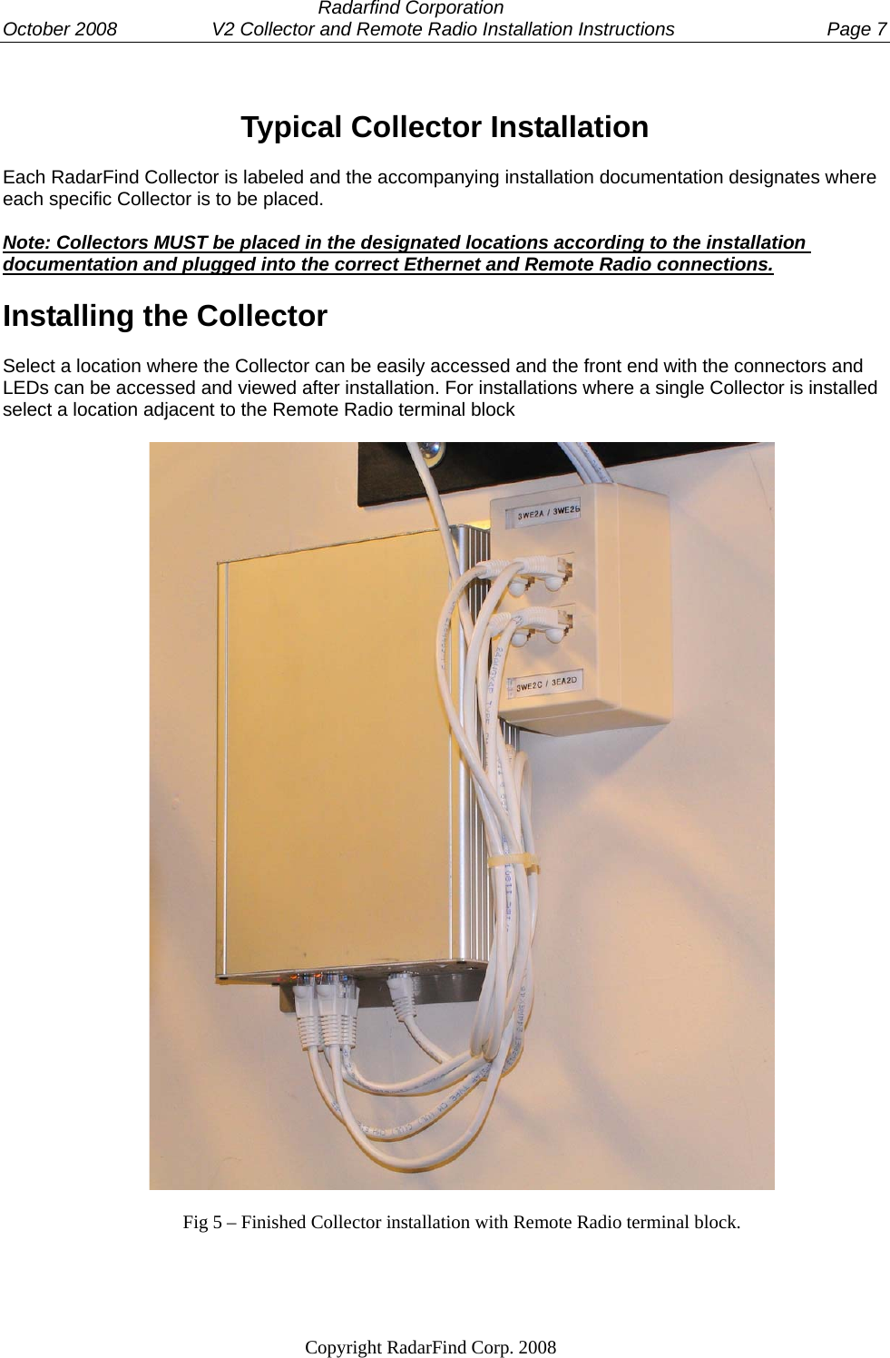  Radarfind Corporation October 2008                  V2 Collector and Remote Radio Installation Instructions  Page 7                                                                   Copyright RadarFind Corp. 2008             Typical Collector Installation Each RadarFind Collector is labeled and the accompanying installation documentation designates where each specific Collector is to be placed.   Note: Collectors MUST be placed in the designated locations according to the installation documentation and plugged into the correct Ethernet and Remote Radio connections. Installing the Collector Select a location where the Collector can be easily accessed and the front end with the connectors and LEDs can be accessed and viewed after installation. For installations where a single Collector is installed select a location adjacent to the Remote Radio terminal block    Fig 5 &ndash; Finished Collector installation with Remote Radio terminal block.    