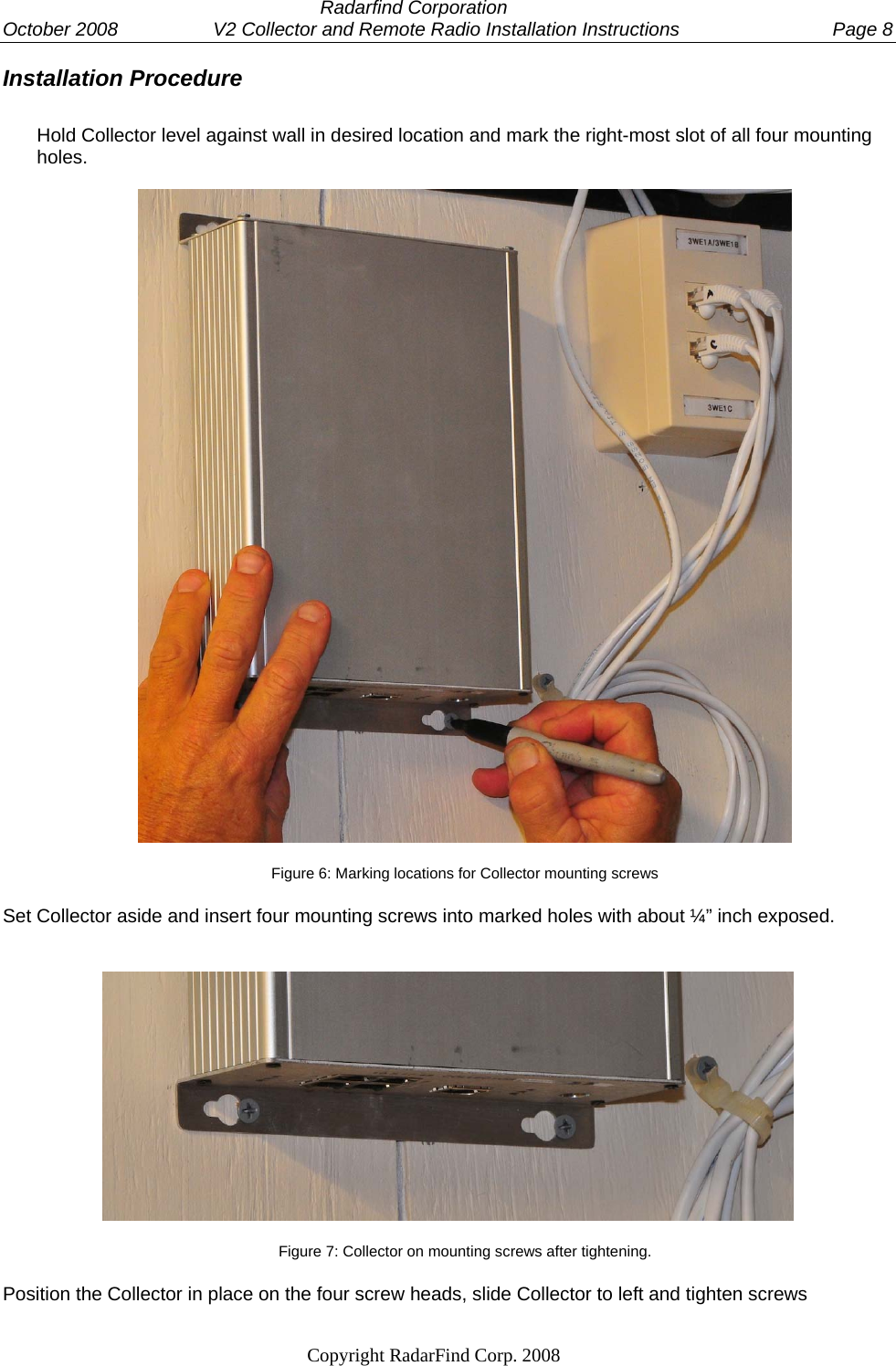  Radarfind Corporation October 2008                  V2 Collector and Remote Radio Installation Instructions  Page 8                                                                   Copyright RadarFind Corp. 2008            Installation Procedure  Hold Collector level against wall in desired location and mark the right-most slot of all four mounting holes.     Figure 6: Marking locations for Collector mounting screws Set Collector aside and insert four mounting screws into marked holes with about &frac14;&rdquo; inch exposed.  Figure 7: Collector on mounting screws after tightening. Position the Collector in place on the four screw heads, slide Collector to left and tighten screws 
