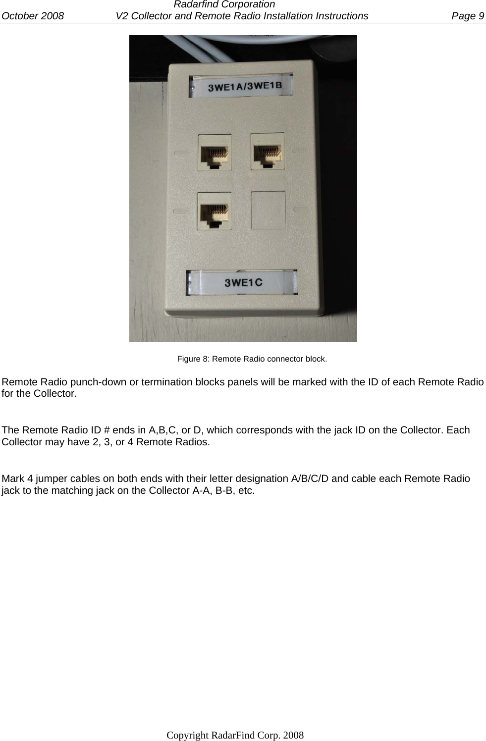  Radarfind Corporation October 2008                  V2 Collector and Remote Radio Installation Instructions  Page 9                                                                   Copyright RadarFind Corp. 2008             Figure 8: Remote Radio connector block.  Remote Radio punch-down or termination blocks panels will be marked with the ID of each Remote Radio for the Collector.  The Remote Radio ID # ends in A,B,C, or D, which corresponds with the jack ID on the Collector. Each Collector may have 2, 3, or 4 Remote Radios. Mark 4 jumper cables on both ends with their letter designation A/B/C/D and cable each Remote Radio jack to the matching jack on the Collector A-A, B-B, etc. 