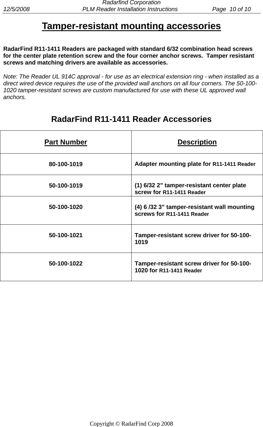  Radarfind Corporation 12/5/2008                                PLM Reader Installation Instructions                     Page  10 of 10   Copyright &copy; RadarFind Corp 2008 Tamper-resistant mounting accessories RadarFind R11-1411 Readers are packaged with standard 6/32 combination head screws for the center plate retention screw and the four corner anchor screws.  Tamper resistant screws and matching drivers are available as accessories.                 Note: The Reader UL 914C approval - for use as an electrical extension ring - when installed as a direct wired device requires the use of the provided wall anchors on all four corners. The 50-100-1020 tamper-resistant screws are custom manufactured for use with these UL approved wall anchors.   RadarFind R11-1411 Reader Accessories  Part Number Description 80-100-1019  Adapter mounting plate for R11-1411 Reader 50-100-1019  (1) 6/32 2&rdquo; tamper-resistant center plate screw for R11-1411 Reader 50-100-1020 (4) 6 /32 3&rdquo; tamper-resistant wall mounting screws for R11-1411 Reader 50-100-1021 Tamper-resistant screw driver for 50-100-1019 50-100-1022 Tamper-resistant screw driver for 50-100-1020 for R11-1411 Reader 