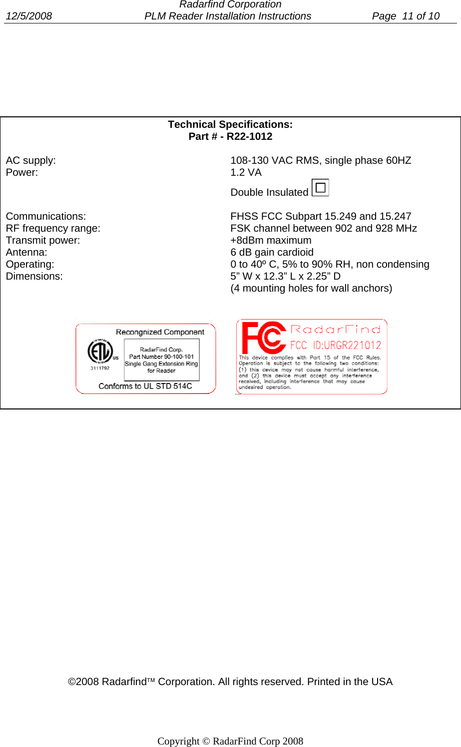  Radarfind Corporation 12/5/2008                                PLM Reader Installation Instructions                     Page  11 of 10   Copyright &copy; RadarFind Corp 2008   Technical Specifications:  Part # - R22-1012  AC supply:   108-130 VAC RMS, single phase 60HZ Power:   1.2 VA   Double Insulated   Communications:   FHSS FCC Subpart 15.249 and 15.247 RF frequency range:   FSK channel between 902 and 928 MHz  Transmit power:   +8dBm maximum Antenna:   6 dB gain cardioid  Operating:   0 to 40&ordm; C, 5% to 90% RH, non condensing  Dimensions:   5&rdquo; W x 12.3&rdquo; L x 2.25&rdquo; D    (4 mounting holes for wall anchors)                             &copy;2008 Radarfind&trade; Corporation. All rights reserved. Printed in the USA 