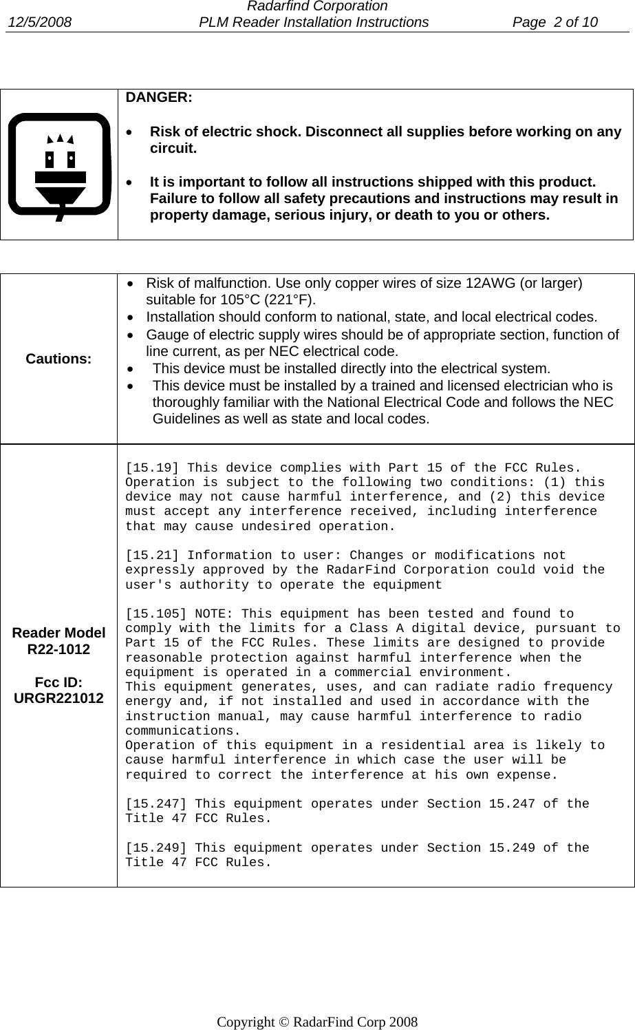  Radarfind Corporation 12/5/2008                                PLM Reader Installation Instructions                     Page  2 of 10   Copyright &copy; RadarFind Corp 2008     DANGER:    &bull; Risk of electric shock. Disconnect all supplies before working on any circuit.  &bull; It is important to follow all instructions shipped with this product. Failure to follow all safety precautions and instructions may result in property damage, serious injury, or death to you or others.    Cautions: &bull;  Risk of malfunction. Use only copper wires of size 12AWG (or larger) suitable for 105&deg;C (221&deg;F). &bull;  Installation should conform to national, state, and local electrical codes. &bull;  Gauge of electric supply wires should be of appropriate section, function of line current, as per NEC electrical code. &bull;  This device must be installed directly into the electrical system.  &bull;  This device must be installed by a trained and licensed electrician who is thoroughly familiar with the National Electrical Code and follows the NEC Guidelines as well as state and local codes.  Reader Model R22-1012  Fcc ID: URGR221012  [15.19] This device complies with Part 15 of the FCC Rules. Operation is subject to the following two conditions: (1) this device may not cause harmful interference, and (2) this device must accept any interference received, including interference that may cause undesired operation.  [15.21] Information to user: Changes or modifications not expressly approved by the RadarFind Corporation could void the user's authority to operate the equipment  [15.105] NOTE: This equipment has been tested and found to comply with the limits for a Class A digital device, pursuant to Part 15 of the FCC Rules. These limits are designed to provide reasonable protection against harmful interference when the equipment is operated in a commercial environment. This equipment generates, uses, and can radiate radio frequency energy and, if not installed and used in accordance with the instruction manual, may cause harmful interference to radio communications. Operation of this equipment in a residential area is likely to cause harmful interference in which case the user will be required to correct the interference at his own expense.  [15.247] This equipment operates under Section 15.247 of the Title 47 FCC Rules.  [15.249] This equipment operates under Section 15.249 of the Title 47 FCC Rules.   