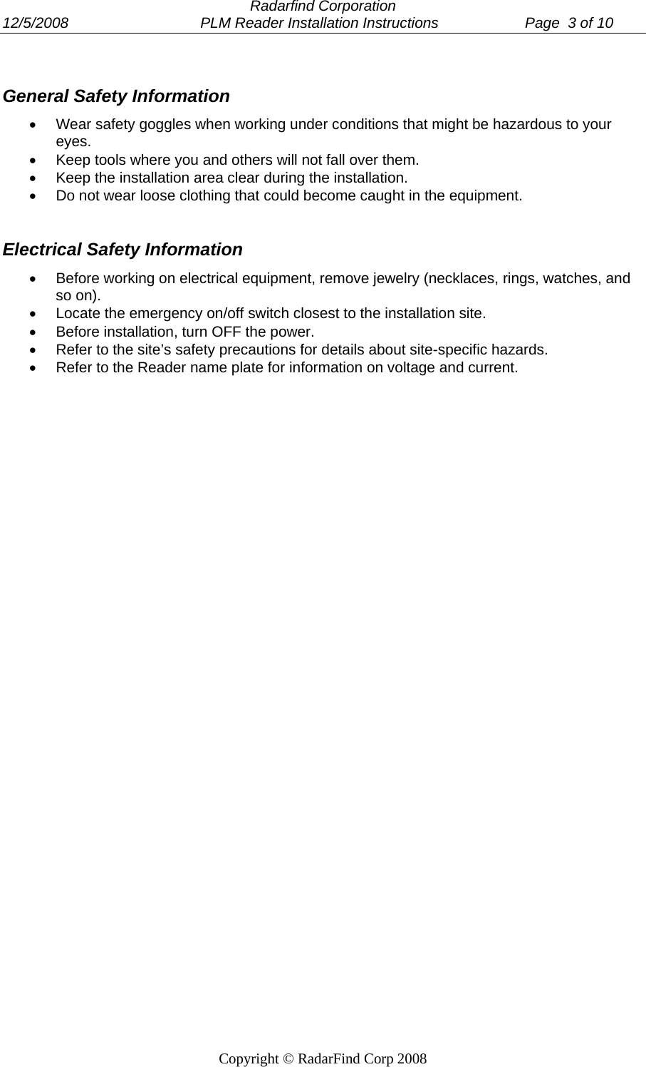  Radarfind Corporation 12/5/2008                                PLM Reader Installation Instructions                     Page  3 of 10   Copyright &copy; RadarFind Corp 2008  General Safety Information &bull;  Wear safety goggles when working under conditions that might be hazardous to your eyes. &bull;  Keep tools where you and others will not fall over them. &bull;  Keep the installation area clear during the installation. &bull;  Do not wear loose clothing that could become caught in the equipment.  Electrical Safety Information &bull;  Before working on electrical equipment, remove jewelry (necklaces, rings, watches, and so on). &bull;  Locate the emergency on/off switch closest to the installation site. &bull;  Before installation, turn OFF the power. &bull;  Refer to the site&rsquo;s safety precautions for details about site-specific hazards. &bull;  Refer to the Reader name plate for information on voltage and current.   