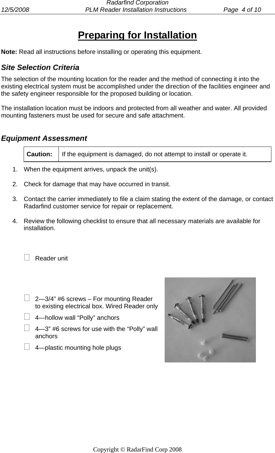  Radarfind Corporation 12/5/2008                                PLM Reader Installation Instructions                     Page  4 of 10   Copyright &copy; RadarFind Corp 2008 Preparing for Installation Note: Read all instructions before installing or operating this equipment. Site Selection Criteria The selection of the mounting location for the reader and the method of connecting it into the existing electrical system must be accomplished under the direction of the facilities engineer and the safety engineer responsible for the proposed building or location.  The installation location must be indoors and protected from all weather and water. All provided mounting fasteners must be used for secure and safe attachment.  Equipment Assessment Caution:  If the equipment is damaged, do not attempt to install or operate it.  1.  When the equipment arrives, unpack the unit(s). 2.  Check for damage that may have occurred in transit.  3.  Contact the carrier immediately to file a claim stating the extent of the damage, or contact Radarfind customer service for repair or replacement. 4.  Review the following checklist to ensure that all necessary materials are available for installation.   Reader unit      2&mdash;3/4&rdquo; #6 screws &ndash; For mounting Reader to existing electrical box. Wired Reader only  4&mdash;hollow wall &ldquo;Polly&rdquo; anchors   4&mdash;3&rdquo; #6 screws for use with the &ldquo;Polly&rdquo; wall anchors  4&mdash;plastic mounting hole plugs           