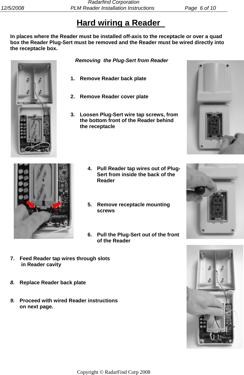  Radarfind Corporation 12/5/2008                                PLM Reader Installation Instructions                     Page  6 of 10   Copyright &copy; RadarFind Corp 2008 Hard wiring a Reader    In places where the Reader must be installed off-axis to the receptacle or over a quad box the Reader Plug-Sert must be removed and the Reader must be wired directly into the receptacle box.   Removing  the Plug-Sert from Reader   1.  Remove Reader back plate   2.  Remove Reader cover plate   3.  Loosen Plug-Sert wire tap screws, from the bottom front of the Reader behind the receptacle       4.  Pull Reader tap wires out of Plug-Sert from inside the back of the Reader    5.  Remove receptacle mounting screws    6.  Pull the Plug-Sert out of the front of the Reader   7.  Feed Reader tap wires through slots  in Reader cavity    8.  Replace Reader back plate   9.  Proceed with wired Reader instructions on next page.  