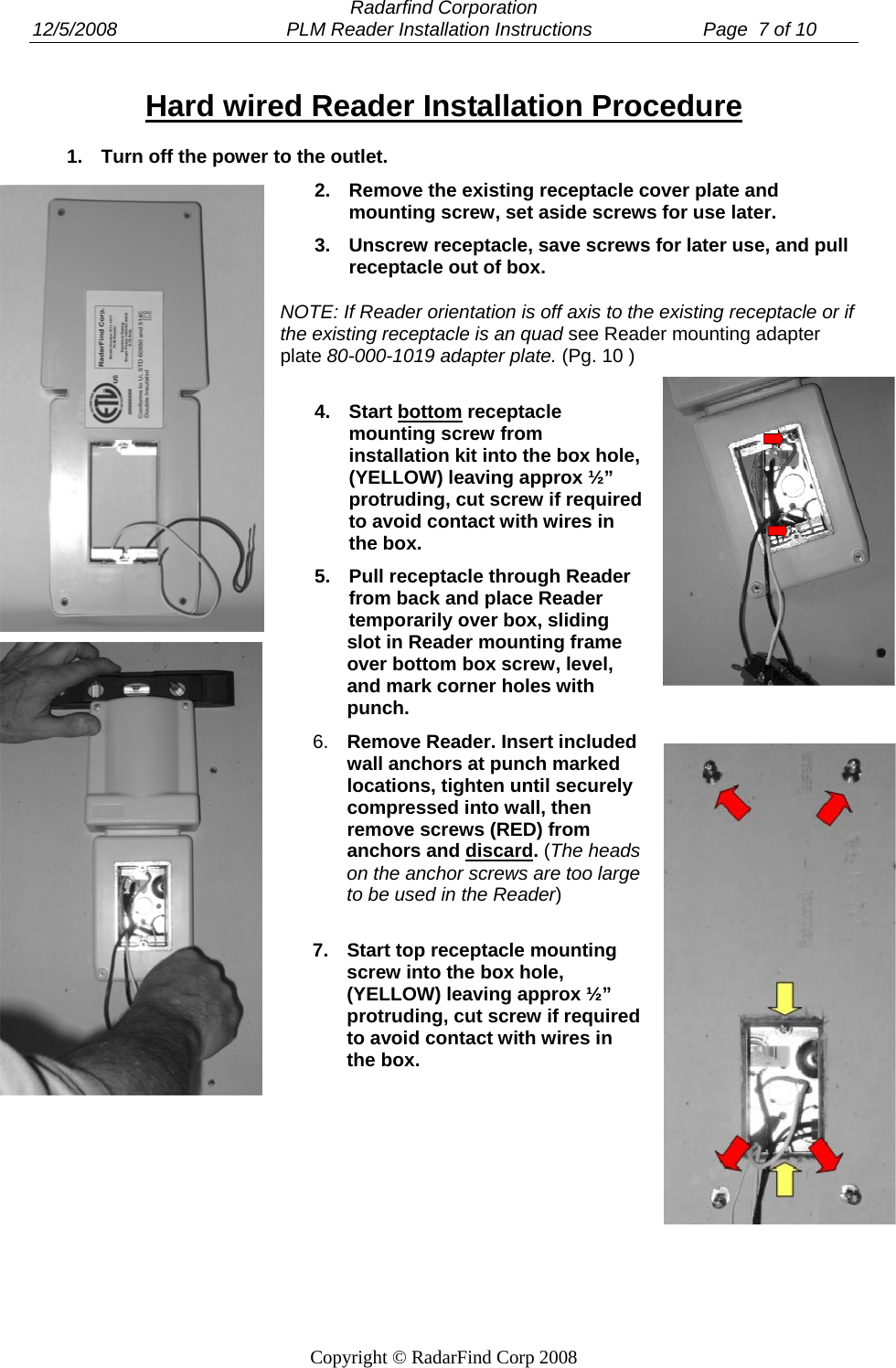  Radarfind Corporation 12/5/2008                                PLM Reader Installation Instructions                     Page  7 of 10   Copyright &copy; RadarFind Corp 2008 Hard wired Reader Installation Procedure 1.  Turn off the power to the outlet. 2.  Remove the existing receptacle cover plate and mounting screw, set aside screws for use later. 3.  Unscrew receptacle, save screws for later use, and pull receptacle out of box. NOTE: If Reader orientation is off axis to the existing receptacle or if the existing receptacle is an quad see Reader mounting adapter plate 80-000-1019 adapter plate. (Pg. 10 ) 4. Start bottom receptacle mounting screw from installation kit into the box hole, (YELLOW) leaving approx &frac12;&rdquo; protruding, cut screw if required to avoid contact with wires in the box. 5.  Pull receptacle through Reader from back and place Reader temporarily over box, sliding slot in Reader mounting frame over bottom box screw, level, and mark corner holes with punch. 6.  Remove Reader. Insert included wall anchors at punch marked locations, tighten until securely compressed into wall, then remove screws (RED) from anchors and discard. (The heads on the anchor screws are too large to be used in the Reader)  7.  Start top receptacle mounting screw into the box hole, (YELLOW) leaving approx &frac12;&rdquo; protruding, cut screw if required to avoid contact with wires in the box. 