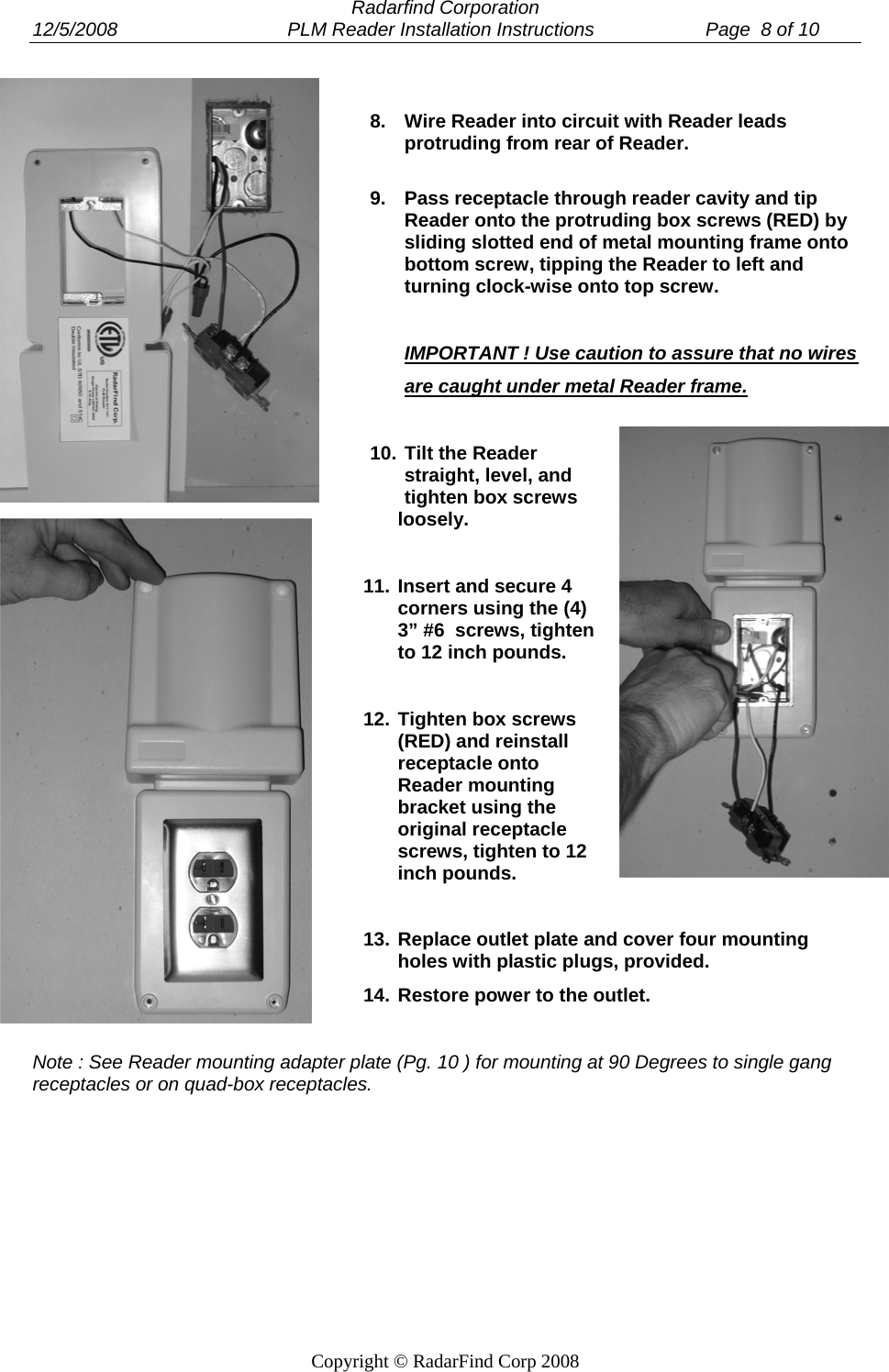  Radarfind Corporation 12/5/2008                                PLM Reader Installation Instructions                     Page  8 of 10   Copyright &copy; RadarFind Corp 2008  8.  Wire Reader into circuit with Reader leads protruding from rear of Reader.  9.  Pass receptacle through reader cavity and tip Reader onto the protruding box screws (RED) by sliding slotted end of metal mounting frame onto bottom screw, tipping the Reader to left and turning clock-wise onto top screw.   IMPORTANT ! Use caution to assure that no wires  are caught under metal Reader frame.  10. Tilt the Reader straight, level, and tighten box screws loosely.  11. Insert and secure 4 corners using the (4) 3&rdquo; #6  screws, tighten to 12 inch pounds.  12. Tighten box screws (RED) and reinstall receptacle onto Reader mounting bracket using the original receptacle screws, tighten to 12 inch pounds.  13. Replace outlet plate and cover four mounting holes with plastic plugs, provided.  14. Restore power to the outlet.  Note : See Reader mounting adapter plate (Pg. 10 ) for mounting at 90 Degrees to single gang receptacles or on quad-box receptacles. 