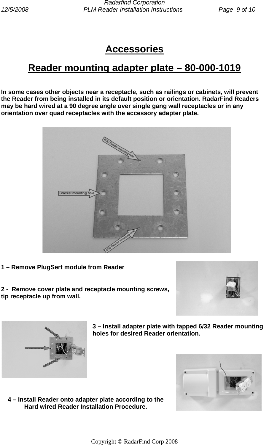  Radarfind Corporation 12/5/2008                                PLM Reader Installation Instructions                     Page  9 of 10   Copyright &copy; RadarFind Corp 2008  Accessories Reader mounting adapter plate &ndash; 80-000-1019 In some cases other objects near a receptacle, such as railings or cabinets, will prevent the Reader from being installed in its default position or orientation. RadarFind Readers may be hard wired at a 90 degree angle over single gang wall receptacles or in any orientation over quad receptacles with the accessory adapter plate.         1 &ndash; Remove PlugSert module from Reader 2 -  Remove cover plate and receptacle mounting screws, tip receptacle up from wall. 3 &ndash; Install adapter plate with tapped 6/32 Reader mounting holes for desired Reader orientation.   4 &ndash; Install Reader onto adapter plate according to the Hard wired Reader Installation Procedure.