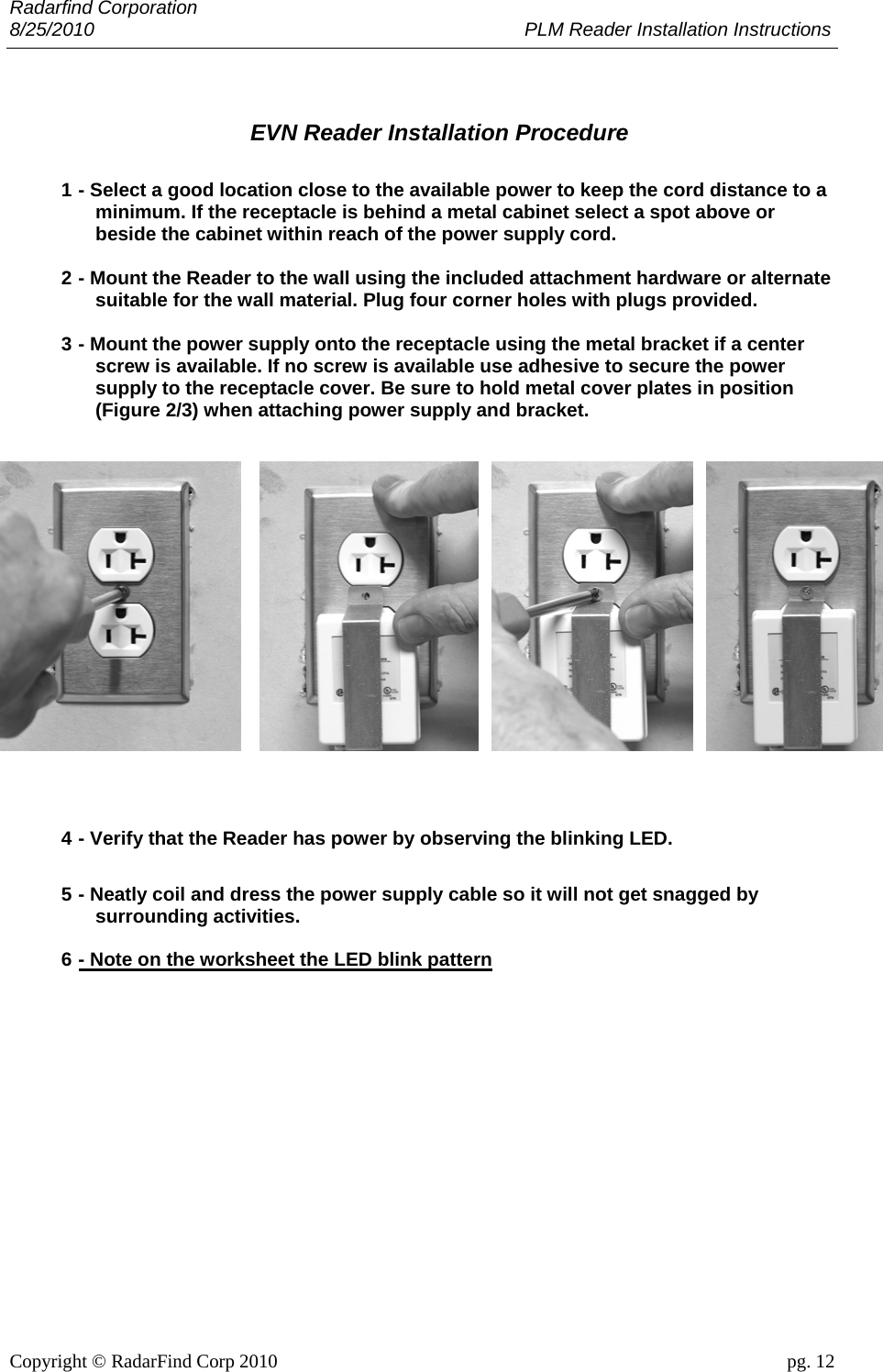 Radarfind Corporation 8/25/2010                                                                                 PLM Reader Installation Instructions                       Copyright &copy; RadarFind Corp 2010                                 pg. 12   EVN Reader Installation Procedure  1 - Select a good location close to the available power to keep the cord distance to a minimum. If the receptacle is behind a metal cabinet select a spot above or beside the cabinet within reach of the power supply cord.  2 - Mount the Reader to the wall using the included attachment hardware or alternate suitable for the wall material. Plug four corner holes with plugs provided.  3 - Mount the power supply onto the receptacle using the metal bracket if a center screw is available. If no screw is available use adhesive to secure the power supply to the receptacle cover. Be sure to hold metal cover plates in position (Figure 2/3) when attaching power supply and bracket.     4 - Verify that the Reader has power by observing the blinking LED.  5 - Neatly coil and dress the power supply cable so it will not get snagged by surrounding activities.  6 - Note on the worksheet the LED blink pattern      