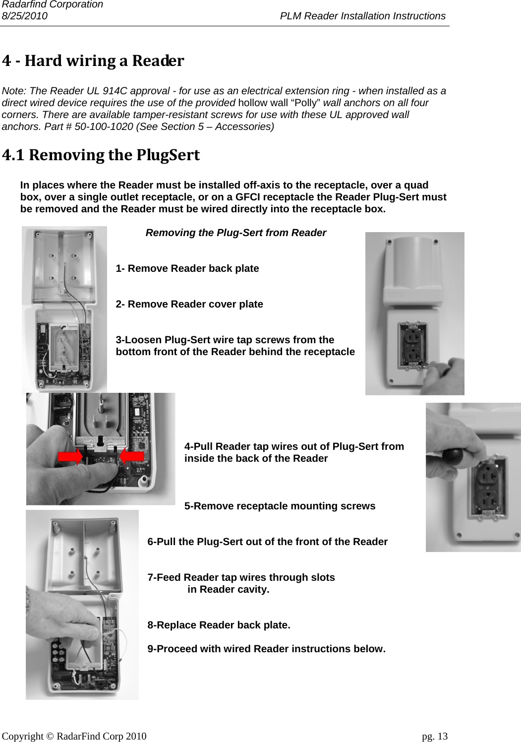 Radarfind Corporation 8/25/2010                                                                                 PLM Reader Installation Instructions                       Copyright &copy; RadarFind Corp 2010                                 pg. 13 4‐HardwiringaReader Note: The Reader UL 914C approval - for use as an electrical extension ring - when installed as a direct wired device requires the use of the provided hollow wall &ldquo;Polly&rdquo; wall anchors on all four corners. There are available tamper-resistant screws for use with these UL approved wall anchors. Part # 50-100-1020 (See Section 5 &ndash; Accessories) 4.1RemovingthePlugSert  In places where the Reader must be installed off-axis to the receptacle, over a quad box, over a single outlet receptacle, or on a GFCI receptacle the Reader Plug-Sert must be removed and the Reader must be wired directly into the receptacle box.   Removing the Plug-Sert from Reader   1- Remove Reader back plate   2- Remove Reader cover plate   3-Loosen Plug-Sert wire tap screws from the bottom front of the Reader behind the receptacle        4-Pull Reader tap wires out of Plug-Sert from inside the back of the Reader    5-Remove receptacle mounting screws   6-Pull the Plug-Sert out of the front of the Reader   7-Feed Reader tap wires through slots   in Reader cavity.   8-Replace Reader back plate.  9-Proceed with wired Reader instructions below.    