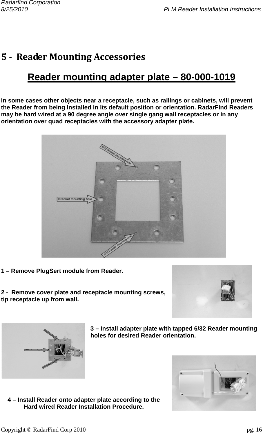 Radarfind Corporation 8/25/2010                                                                                 PLM Reader Installation Instructions                       Copyright &copy; RadarFind Corp 2010                                 pg. 16  5‐ReaderMountingAccessoriesReader mounting adapter plate &ndash; 80-000-1019 In some cases other objects near a receptacle, such as railings or cabinets, will prevent the Reader from being installed in its default position or orientation. RadarFind Readers may be hard wired at a 90 degree angle over single gang wall receptacles or in any orientation over quad receptacles with the accessory adapter plate.         1 &ndash; Remove PlugSert module from Reader. 2 -  Remove cover plate and receptacle mounting screws, tip receptacle up from wall. 3 &ndash; Install adapter plate with tapped 6/32 Reader mounting holes for desired Reader orientation.   4 &ndash; Install Reader onto adapter plate according to the Hard wired Reader Installation Procedure.