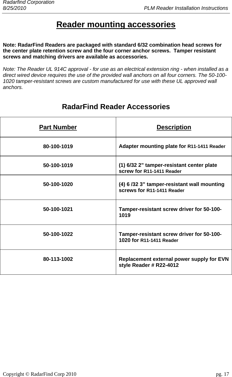 Radarfind Corporation 8/25/2010                                                                                 PLM Reader Installation Instructions                       Copyright &copy; RadarFind Corp 2010                                 pg. 17 Reader mounting accessories Note: RadarFind Readers are packaged with standard 6/32 combination head screws for the center plate retention screw and the four corner anchor screws.  Tamper resistant screws and matching drivers are available as accessories.                 Note: The Reader UL 914C approval - for use as an electrical extension ring - when installed as a direct wired device requires the use of the provided wall anchors on all four corners. The 50-100-1020 tamper-resistant screws are custom manufactured for use with these UL approved wall anchors.   RadarFind Reader Accessories  Part Number Description 80-100-1019  Adapter mounting plate for R11-1411 Reader 50-100-1019  (1) 6/32 2&rdquo; tamper-resistant center plate screw for R11-1411 Reader 50-100-1020 (4) 6 /32 3&rdquo; tamper-resistant wall mounting screws for R11-1411 Reader 50-100-1021 Tamper-resistant screw driver for 50-100-1019 50-100-1022 Tamper-resistant screw driver for 50-100-1020 for R11-1411 Reader 80-113-1002  Replacement external power supply for EVN style Reader # R22-4012  