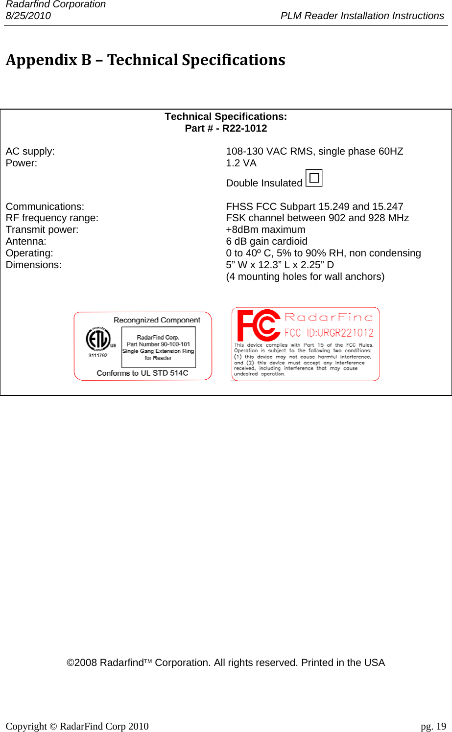 Radarfind Corporation 8/25/2010                                                                                 PLM Reader Installation Instructions                       Copyright &copy; RadarFind Corp 2010                                 pg. 19 AppendixB&ndash;TechnicalSpecifications  Technical Specifications:  Part # - R22-1012  AC supply:   108-130 VAC RMS, single phase 60HZ Power:   1.2 VA   Double Insulated   Communications:   FHSS FCC Subpart 15.249 and 15.247 RF frequency range:   FSK channel between 902 and 928 MHz  Transmit power:   +8dBm maximum Antenna:   6 dB gain cardioid  Operating:   0 to 40&ordm; C, 5% to 90% RH, non condensing  Dimensions:   5&rdquo; W x 12.3&rdquo; L x 2.25&rdquo; D    (4 mounting holes for wall anchors)                             &copy;2008 Radarfind&trade; Corporation. All rights reserved. Printed in the USA 