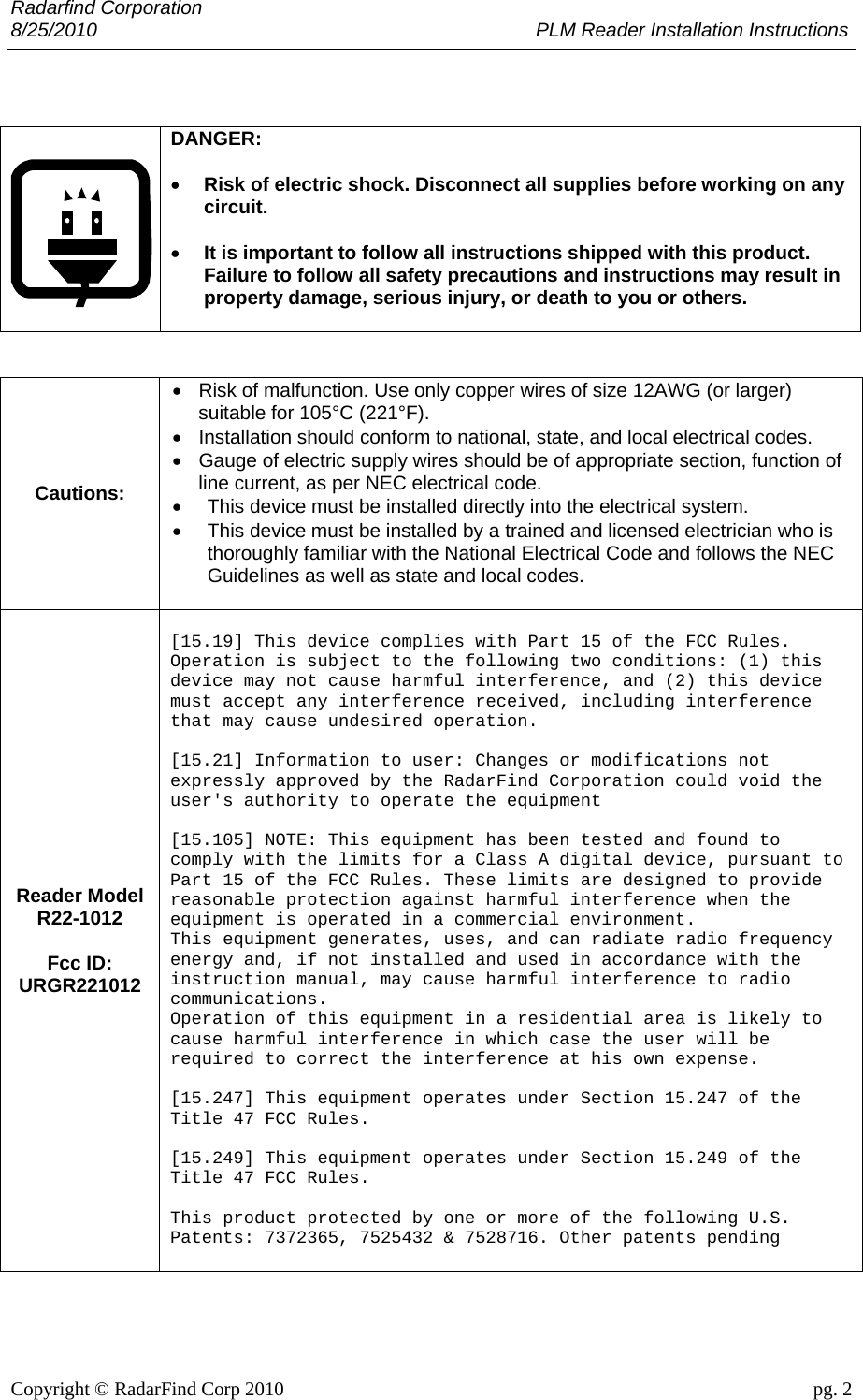 Radarfind Corporation 8/25/2010                                                                                 PLM Reader Installation Instructions                       Copyright &copy; RadarFind Corp 2010                                 pg. 2     DANGER:    &bull; Risk of electric shock. Disconnect all supplies before working on any circuit.  &bull; It is important to follow all instructions shipped with this product. Failure to follow all safety precautions and instructions may result in property damage, serious injury, or death to you or others.    Cautions: &bull;  Risk of malfunction. Use only copper wires of size 12AWG (or larger) suitable for 105&deg;C (221&deg;F). &bull;  Installation should conform to national, state, and local electrical codes. &bull;  Gauge of electric supply wires should be of appropriate section, function of line current, as per NEC electrical code. &bull;  This device must be installed directly into the electrical system.  &bull;  This device must be installed by a trained and licensed electrician who is thoroughly familiar with the National Electrical Code and follows the NEC Guidelines as well as state and local codes.  Reader Model R22-1012  Fcc ID: URGR221012  [15.19] This device complies with Part 15 of the FCC Rules. Operation is subject to the following two conditions: (1) this device may not cause harmful interference, and (2) this device must accept any interference received, including interference that may cause undesired operation.  [15.21] Information to user: Changes or modifications not expressly approved by the RadarFind Corporation could void the user's authority to operate the equipment  [15.105] NOTE: This equipment has been tested and found to comply with the limits for a Class A digital device, pursuant to Part 15 of the FCC Rules. These limits are designed to provide reasonable protection against harmful interference when the equipment is operated in a commercial environment. This equipment generates, uses, and can radiate radio frequency energy and, if not installed and used in accordance with the instruction manual, may cause harmful interference to radio communications. Operation of this equipment in a residential area is likely to cause harmful interference in which case the user will be required to correct the interference at his own expense.  [15.247] This equipment operates under Section 15.247 of the Title 47 FCC Rules.  [15.249] This equipment operates under Section 15.249 of the Title 47 FCC Rules.  This product protected by one or more of the following U.S. Patents: 7372365, 7525432 &amp; 7528716. Other patents pending   