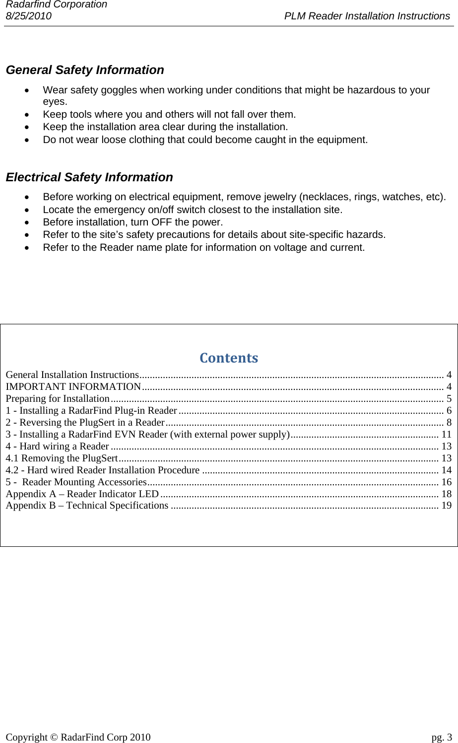 Radarfind Corporation 8/25/2010                                                                                 PLM Reader Installation Instructions                       Copyright &copy; RadarFind Corp 2010                                 pg. 3  General Safety Information &bull;  Wear safety goggles when working under conditions that might be hazardous to your eyes. &bull;  Keep tools where you and others will not fall over them. &bull;  Keep the installation area clear during the installation. &bull;  Do not wear loose clothing that could become caught in the equipment.  Electrical Safety Information &bull;  Before working on electrical equipment, remove jewelry (necklaces, rings, watches, etc). &bull;  Locate the emergency on/off switch closest to the installation site. &bull;  Before installation, turn OFF the power. &bull;  Refer to the site&rsquo;s safety precautions for details about site-specific hazards. &bull;  Refer to the Reader name plate for information on voltage and current.    ContentsGeneral Installation Instructions ..................................................................................................................... 4IMPORTANT INFORMATION .................................................................................................................... 4Preparing for Installation ................................................................................................................................ 51 - Installing a RadarFind Plug-in Reader ...................................................................................................... 62 - Reversing the PlugSert in a Reader ........................................................................................................... 83 - Installing a RadarFind EVN Reader (with external power supply) .........................................................  114 - Hard wiring a Reader .............................................................................................................................. 134.1 Removing the PlugSert ........................................................................................................................... 134.2 - Hard wired Reader Installation Procedure ........................................................................................... 145 -  Reader Mounting Accessories ................................................................................................................ 16Appendix A &ndash; Reader Indicator LED ........................................................................................................... 18Appendix B &ndash; Technical Specifications ....................................................................................................... 19