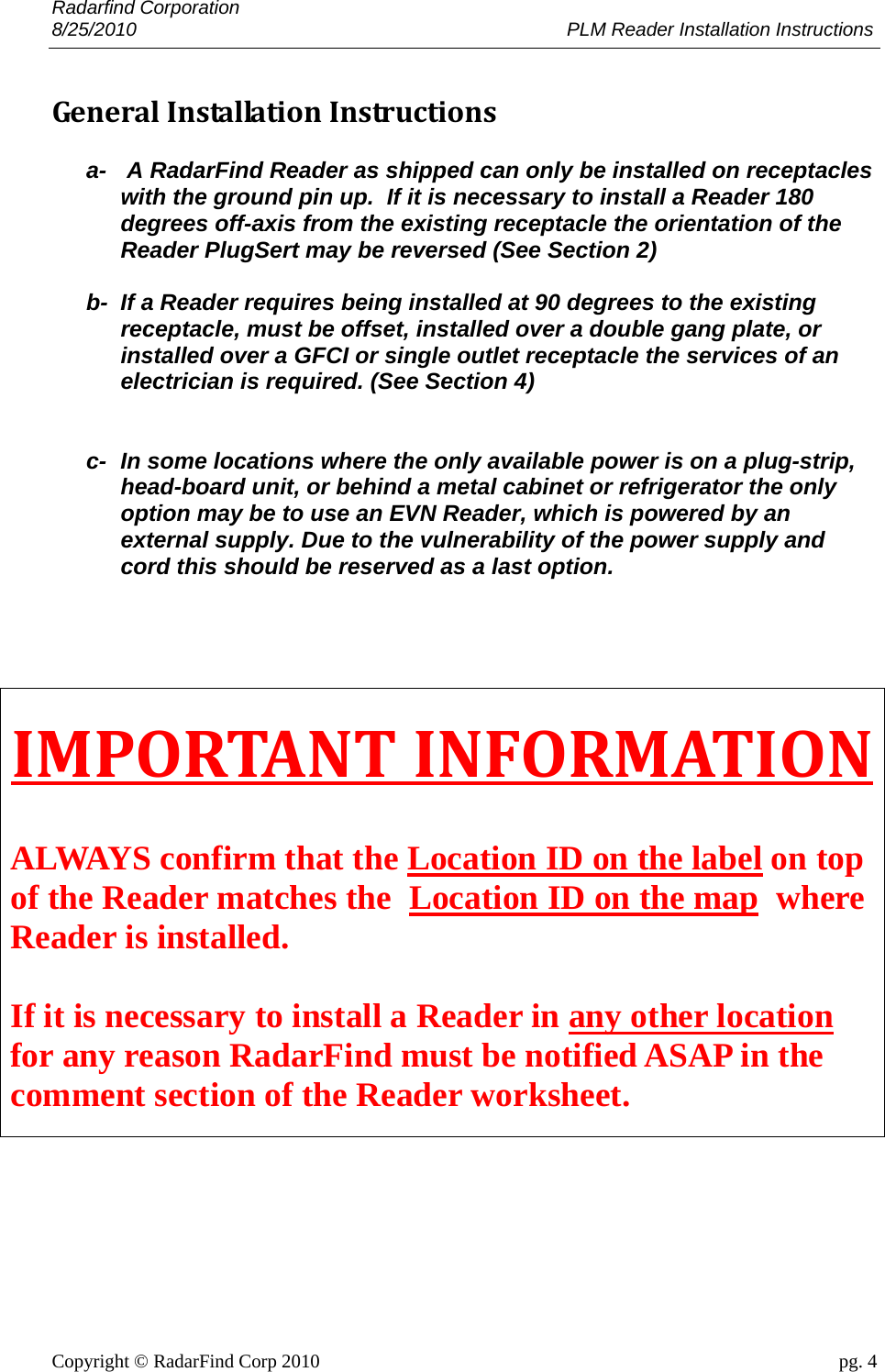 Radarfind Corporation 8/25/2010                                                                                 PLM Reader Installation Instructions                       Copyright &copy; RadarFind Corp 2010                                 pg. 4 GeneralInstallationInstructions a-   A RadarFind Reader as shipped can only be installed on receptacles with the ground pin up.  If it is necessary to install a Reader 180 degrees off-axis from the existing receptacle the orientation of the Reader PlugSert may be reversed (See Section 2)   b-  If a Reader requires being installed at 90 degrees to the existing receptacle, must be offset, installed over a double gang plate, or installed over a GFCI or single outlet receptacle the services of an electrician is required. (See Section 4)   c-  In some locations where the only available power is on a plug-strip, head-board unit, or behind a metal cabinet or refrigerator the only option may be to use an EVN Reader, which is powered by an external supply. Due to the vulnerability of the power supply and cord this should be reserved as a last option.   IMPORTANTINFORMATION ALWAYS confirm that the Location ID on the label on top of the Reader matches the  Location ID on the map  where Reader is installed.   If it is necessary to install a Reader in any other location for any reason RadarFind must be notified ASAP in the comment section of the Reader worksheet.  