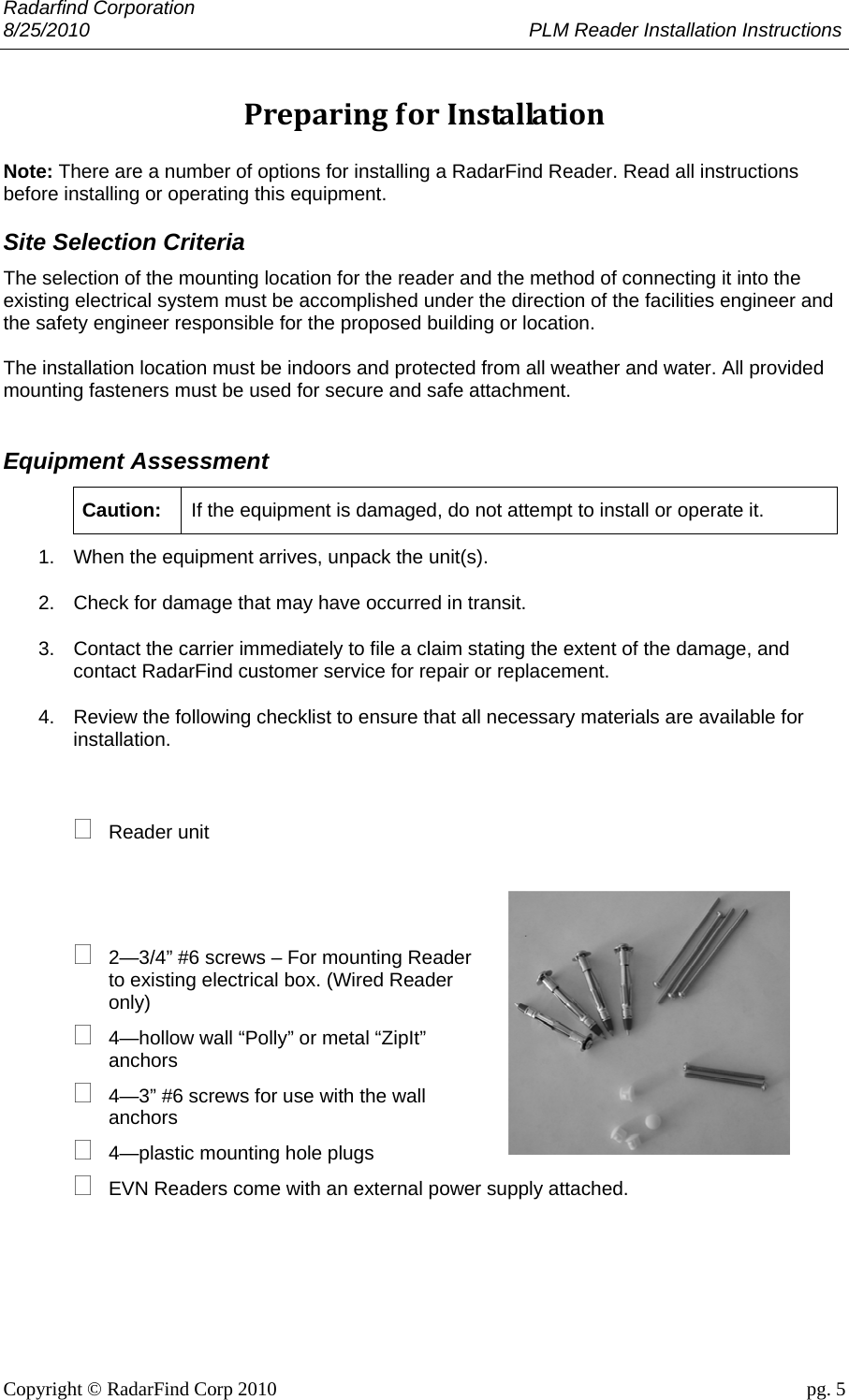 Radarfind Corporation 8/25/2010                                                                                 PLM Reader Installation Instructions                       Copyright &copy; RadarFind Corp 2010                                 pg. 5 PreparingforInstallation Note: There are a number of options for installing a RadarFind Reader. Read all instructions before installing or operating this equipment. Site Selection Criteria The selection of the mounting location for the reader and the method of connecting it into the existing electrical system must be accomplished under the direction of the facilities engineer and the safety engineer responsible for the proposed building or location.  The installation location must be indoors and protected from all weather and water. All provided mounting fasteners must be used for secure and safe attachment.  Equipment Assessment Caution:  If the equipment is damaged, do not attempt to install or operate it.  1.  When the equipment arrives, unpack the unit(s). 2.  Check for damage that may have occurred in transit.  3.  Contact the carrier immediately to file a claim stating the extent of the damage, and contact RadarFind customer service for repair or replacement. 4.  Review the following checklist to ensure that all necessary materials are available for installation.   Reader unit      2&mdash;3/4&rdquo; #6 screws &ndash; For mounting Reader to existing electrical box. (Wired Reader only)  4&mdash;hollow wall &ldquo;Polly&rdquo; or metal &ldquo;ZipIt&rdquo; anchors  4&mdash;3&rdquo; #6 screws for use with the wall anchors  4&mdash;plastic mounting hole plugs  EVN Readers come with an external power supply attached.      