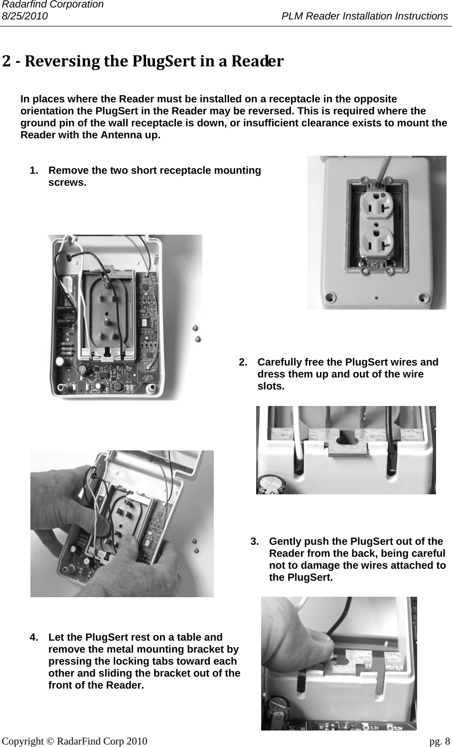 Radarfind Corporation 8/25/2010                                                                                 PLM Reader Installation Instructions                       Copyright &copy; RadarFind Corp 2010                                 pg. 8 2‐ReversingthePlugSertinaReader In places where the Reader must be installed on a receptacle in the opposite orientation the PlugSert in the Reader may be reversed. This is required where the ground pin of the wall receptacle is down, or insufficient clearance exists to mount the Reader with the Antenna up.   1.  Remove the two short receptacle mounting screws.               2.  Carefully free the PlugSert wires and dress them up and out of the wire slots.             3.  Gently push the PlugSert out of the Reader from the back, being careful not to damage the wires attached to the PlugSert.     4.  Let the PlugSert rest on a table and remove the metal mounting bracket by pressing the locking tabs toward each other and sliding the bracket out of the front of the Reader.  