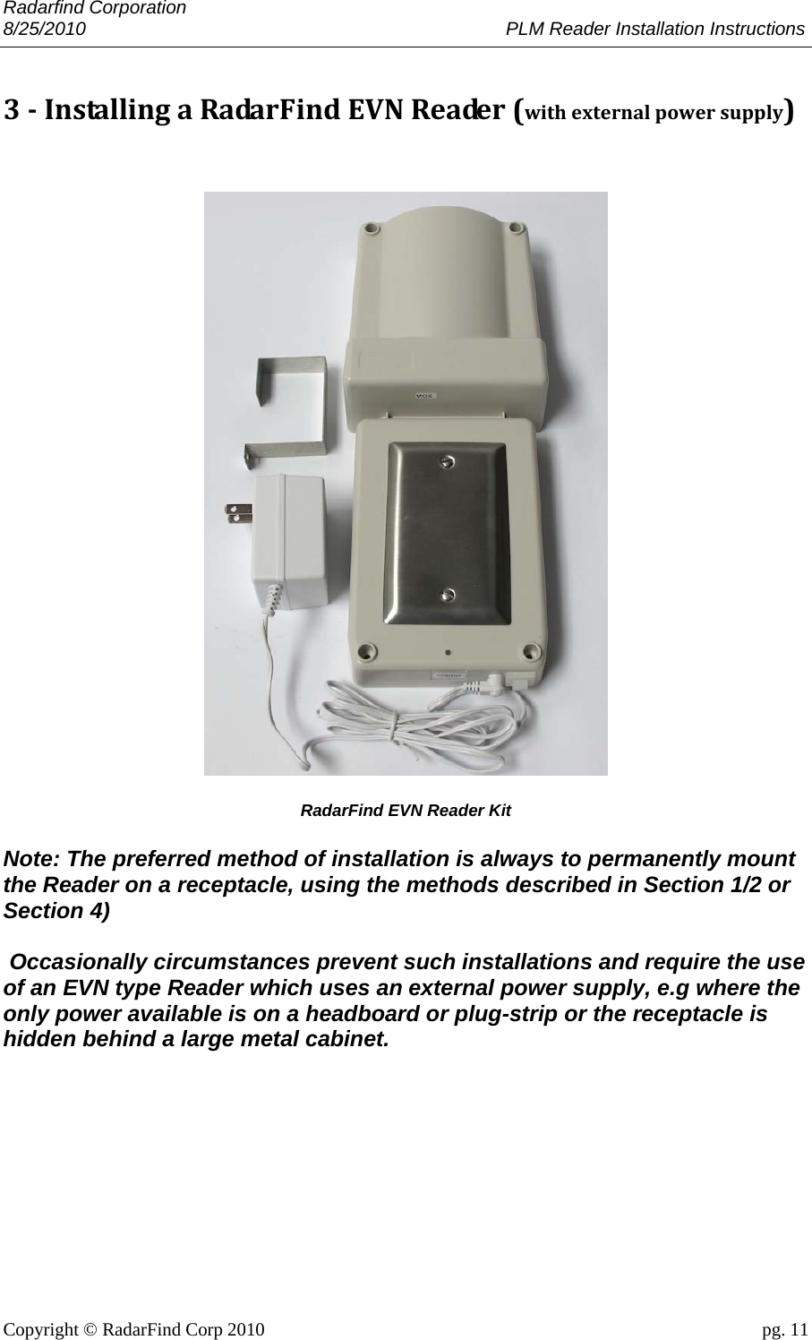 Radarfind Corporation 8/25/2010                                                                                 PLM Reader Installation Instructions                       Copyright &copy; RadarFind Corp 2010                                 pg. 11 3‐InstallingaRadarFindEVNReader(withexternalpowersupply)    RadarFind EVN Reader Kit  Note: The preferred method of installation is always to permanently mount the Reader on a receptacle, using the methods described in Section 1/2 or Section 4)   Occasionally circumstances prevent such installations and require the use of an EVN type Reader which uses an external power supply, e.g where the only power available is on a headboard or plug-strip or the receptacle is hidden behind a large metal cabinet. 