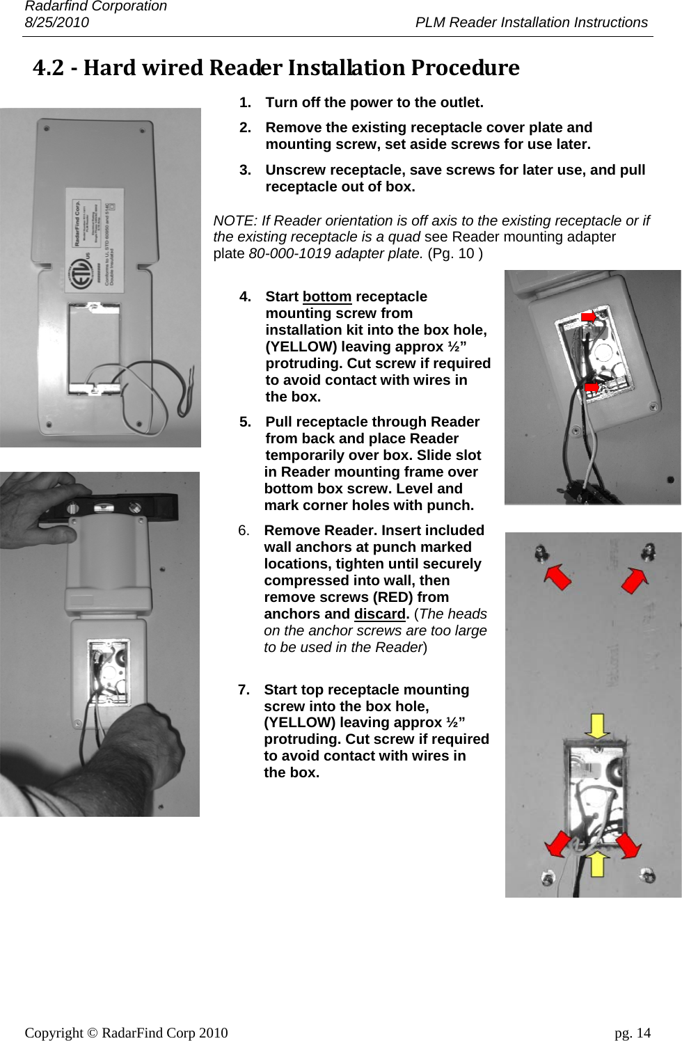 Radarfind Corporation 8/25/2010                                                                                 PLM Reader Installation Instructions                       Copyright &copy; RadarFind Corp 2010                                 pg. 14 4.2‐HardwiredReaderInstallationProcedure1.  Turn off the power to the outlet. 2.  Remove the existing receptacle cover plate and mounting screw, set aside screws for use later. 3.  Unscrew receptacle, save screws for later use, and pull receptacle out of box. NOTE: If Reader orientation is off axis to the existing receptacle or if the existing receptacle is a quad see Reader mounting adapter plate 80-000-1019 adapter plate. (Pg. 10 ) 4. Start bottom receptacle mounting screw from installation kit into the box hole, (YELLOW) leaving approx &frac12;&rdquo; protruding. Cut screw if required to avoid contact with wires in the box. 5.  Pull receptacle through Reader from back and place Reader temporarily over box. Slide slot in Reader mounting frame over bottom box screw. Level and mark corner holes with punch. 6.  Remove Reader. Insert included wall anchors at punch marked locations, tighten until securely compressed into wall, then remove screws (RED) from anchors and discard. (The heads on the anchor screws are too large to be used in the Reader)  7.  Start top receptacle mounting screw into the box hole, (YELLOW) leaving approx &frac12;&rdquo; protruding. Cut screw if required to avoid contact with wires in the box. 