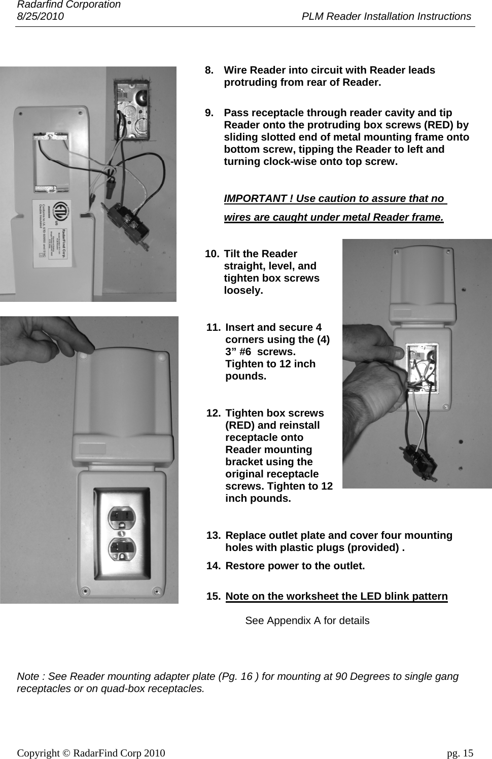 Radarfind Corporation 8/25/2010                                                                                 PLM Reader Installation Instructions                       Copyright &copy; RadarFind Corp 2010                                 pg. 15  8.  Wire Reader into circuit with Reader leads protruding from rear of Reader.  9.  Pass receptacle through reader cavity and tip Reader onto the protruding box screws (RED) by sliding slotted end of metal mounting frame onto bottom screw, tipping the Reader to left and turning clock-wise onto top screw.   IMPORTANT ! Use caution to assure that no  wires are caught under metal Reader frame.  10. Tilt the Reader straight, level, and tighten box screws loosely.  11. Insert and secure 4 corners using the (4) 3&rdquo; #6  screws. Tighten to 12 inch pounds.  12. Tighten box screws (RED) and reinstall receptacle onto Reader mounting bracket using the original receptacle screws. Tighten to 12 inch pounds.  13. Replace outlet plate and cover four mounting holes with plastic plugs (provided) .   14. Restore power to the outlet.  15. Note on the worksheet the LED blink pattern  See Appendix A for details   Note : See Reader mounting adapter plate (Pg. 16 ) for mounting at 90 Degrees to single gang receptacles or on quad-box receptacles. 