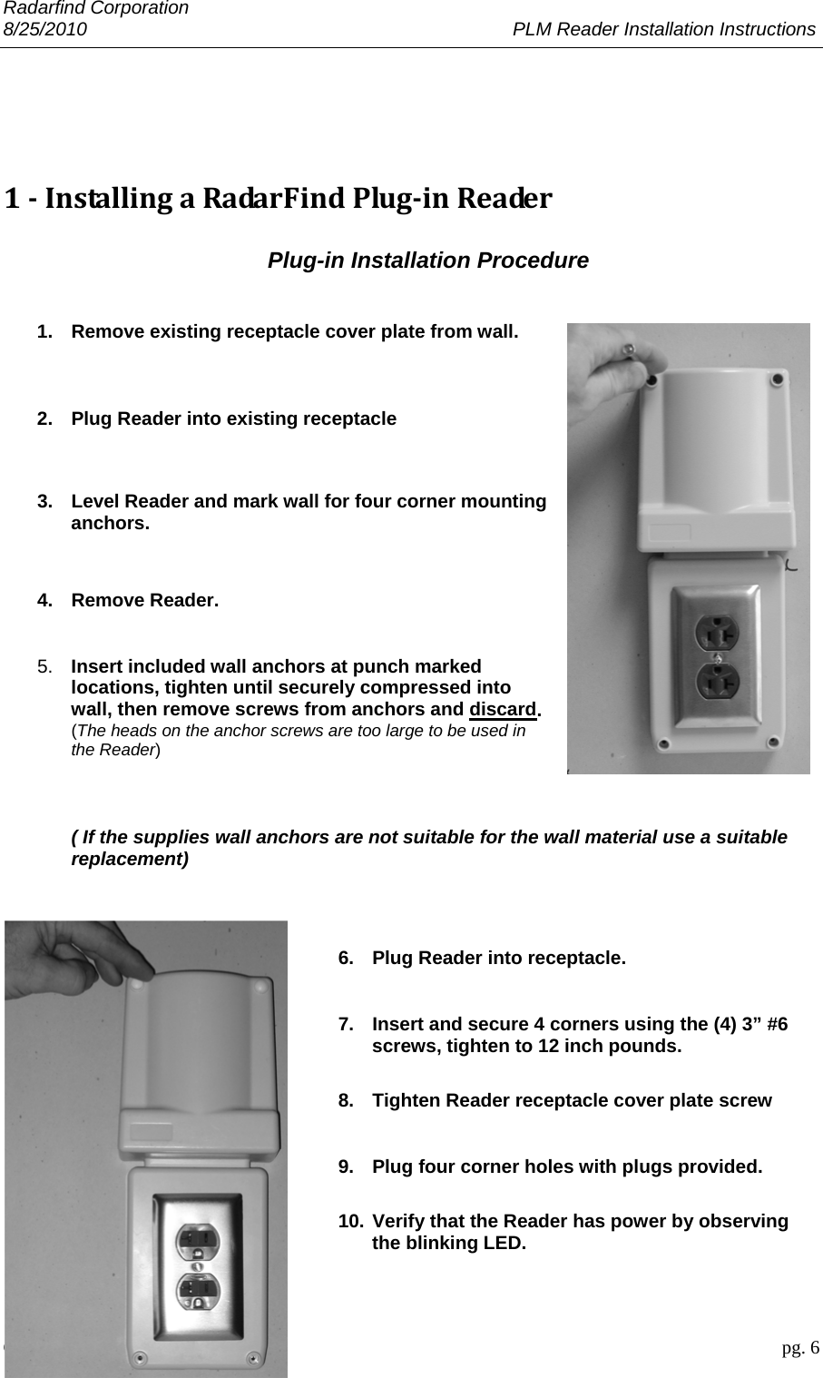 Radarfind Corporation 8/25/2010                                                                                 PLM Reader Installation Instructions                       Copyright &copy; RadarFind Corp 2010                                 pg. 6     1‐InstallingaRadarFindPlug‐inReader Plug-in Installation Procedure   1.  Remove existing receptacle cover plate from wall.    2.  Plug Reader into existing receptacle    3.  Level Reader and mark wall for four corner mounting anchors.   4.  Remove Reader.   5.  Insert included wall anchors at punch marked locations, tighten until securely compressed into wall, then remove screws from anchors and discard. (The heads on the anchor screws are too large to be used in the Reader)   ( If the supplies wall anchors are not suitable for the wall material use a suitable replacement)   6.  Plug Reader into receptacle.  7.  Insert and secure 4 corners using the (4) 3&rdquo; #6  screws, tighten to 12 inch pounds.  8.  Tighten Reader receptacle cover plate screw  9.  Plug four corner holes with plugs provided.  10. Verify that the Reader has power by observing the blinking LED.  