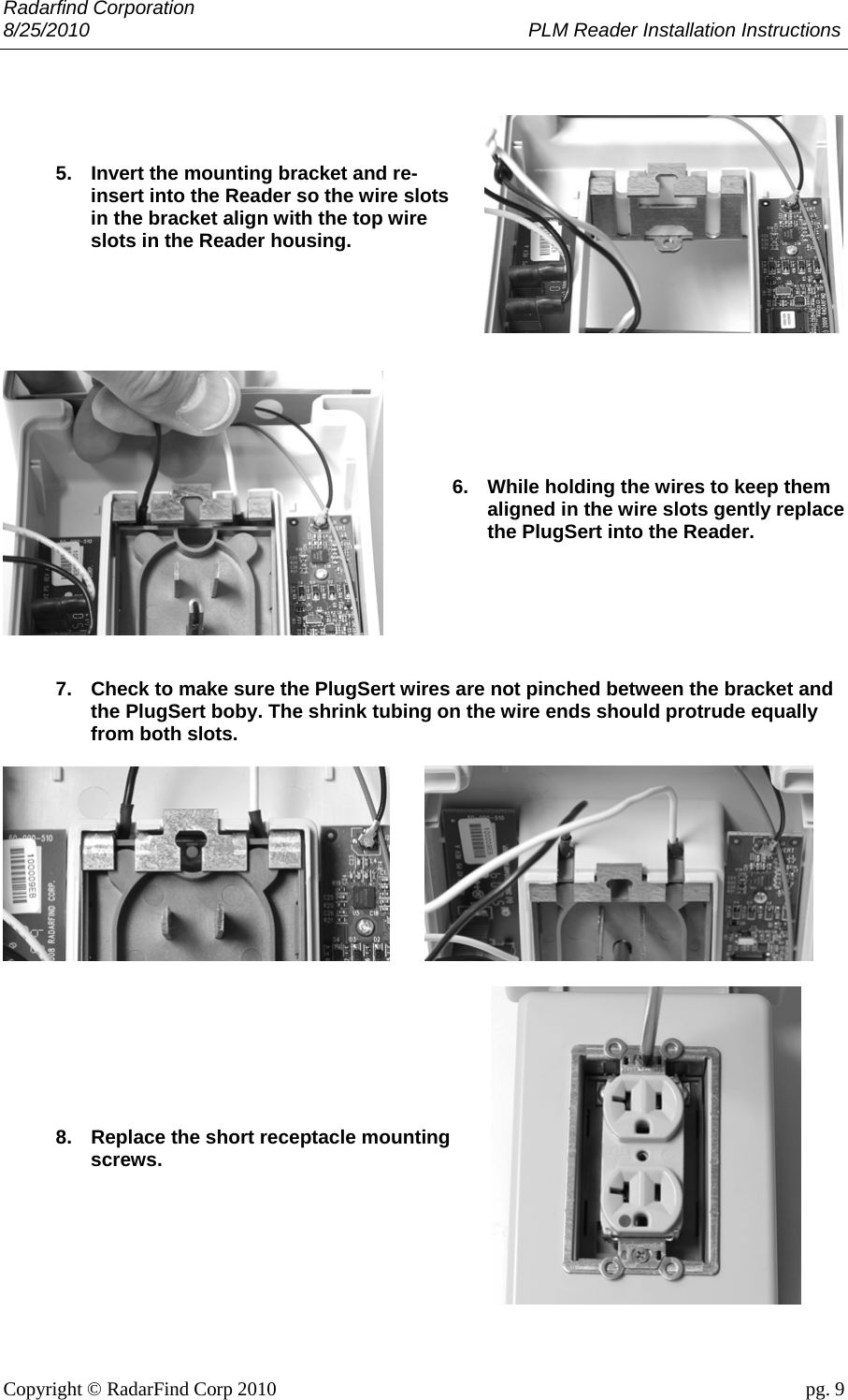 Radarfind Corporation 8/25/2010                                                                                 PLM Reader Installation Instructions                       Copyright &copy; RadarFind Corp 2010                                 pg. 9     5.  Invert the mounting bracket and re-insert into the Reader so the wire slots in the bracket align with the top wire slots in the Reader housing.           6.  While holding the wires to keep them aligned in the wire slots gently replace the PlugSert into the Reader.       7.  Check to make sure the PlugSert wires are not pinched between the bracket and the PlugSert boby. The shrink tubing on the wire ends should protrude equally from both slots.        8.  Replace the short receptacle mounting screws.        