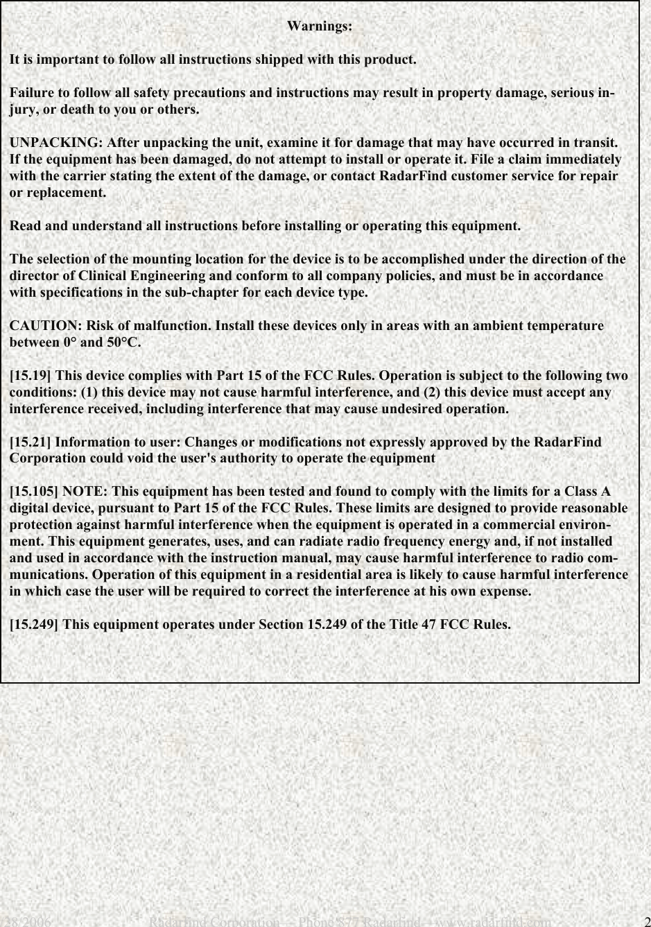 12/28/2006                           Radarfind Corporation&mdash; Phone 877 Radarfind&mdash;www.radarfind.com             2    Warnings:   It is important to follow all instructions shipped with this product.   Failure to follow all safety precautions and instructions may result in property damage, serious in-jury, or death to you or others.   UNPACKING: After unpacking the unit, examine it for damage that may have occurred in transit. If the equipment has been damaged, do not attempt to install or operate it. File a claim immediately with the carrier stating the extent of the damage, or contact RadarFind customer service for repair or replacement.   Read and understand all instructions before installing or operating this equipment.   The selection of the mounting location for the device is to be accomplished under the direction of the director of Clinical Engineering and conform to all company policies, and must be in accordance with specifications in the sub-chapter for each device type.   CAUTION: Risk of malfunction. Install these devices only in areas with an ambient temperature between 0&deg; and 50&deg;C.  [15.19] This device complies with Part 15 of the FCC Rules. Operation is subject to the following two conditions: (1) this device may not cause harmful interference, and (2) this device must accept any interference received, including interference that may cause undesired operation.  [15.21] Information to user: Changes or modifications not expressly approved by the RadarFind Corporation could void the user's authority to operate the equipment  [15.105] NOTE: This equipment has been tested and found to comply with the limits for a Class A digital device, pursuant to Part 15 of the FCC Rules. These limits are designed to provide reasonable protection against harmful interference when the equipment is operated in a commercial environ-ment. This equipment generates, uses, and can radiate radio frequency energy and, if not installed and used in accordance with the instruction manual, may cause harmful interference to radio com-munications. Operation of this equipment in a residential area is likely to cause harmful interference in which case the user will be required to correct the interference at his own expense.  [15.249] This equipment operates under Section 15.249 of the Title 47 FCC Rules.      