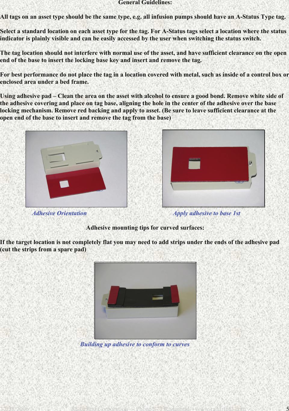 12/28/2006                           Radarfind Corporation&mdash; Phone 877 Radarfind&mdash;www.radarfind.com             5  General Guidelines:  All tags on an asset type should be the same type, e.g. all infusion pumps should have an A-Status Type tag.  Select a standard location on each asset type for the tag. For A-Status tags select a location where the status indicator is plainly visible and can be easily accessed by the user when switching the status switch.   The tag location should not interfere with normal use of the asset, and have sufficient clearance on the open end of the base to insert the locking base key and insert and remove the tag.   For best performance do not place the tag in a location covered with metal, such as inside of a control box or enclosed area under a bed frame.  Using adhesive pad &ndash; Clean the area on the asset with alcohol to ensure a good bond. Remove white side of the adhesive covering and place on tag base, aligning the hole in the center of the adhesive over the base locking mechanism. Remove red backing and apply to asset. (Be sure to leave sufficient clearance at the open end of the base to insert and remove the tag from the base)                              Adhesive Orientation                                                       Apply adhesive to base 1st  Adhesive mounting tips for curved surfaces:  If the target location is not completely flat you may need to add strips under the ends of the adhesive pad (cut the strips from a spare pad)            Building up adhesive to conform to curves 