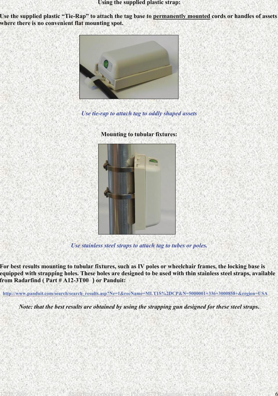 12/28/2006                           Radarfind Corporation&mdash; Phone 877 Radarfind&mdash;www.radarfind.com             6  Using the supplied plastic strap:  Use the supplied plastic &ldquo;Tie-Rap&rdquo; to attach the tag base to permanently mounted cords or handles of assets where there is no convenient flat mounting spot.               Use tie-rap to attach tag to oddly shaped assets    Mounting to tubular fixtures:                 Use stainless steel straps to attach tag to tubes or poles.    For best results mounting to tubular fixtures, such as IV poles or wheelchair frames, the locking base is equipped with strapping holes. These holes are designed to be used with thin stainless steel straps, available from Radarfind ( Part # A12-3T00  ) or Panduit:    http://www.panduit.com/search/search_results.asp?Ne=1&amp;recName=MLT1S%2DCP&amp;N=5000001+336+3000858+&amp;region=USA  Note: that the best results are obtained by using the strapping gun designed for these steel straps. 