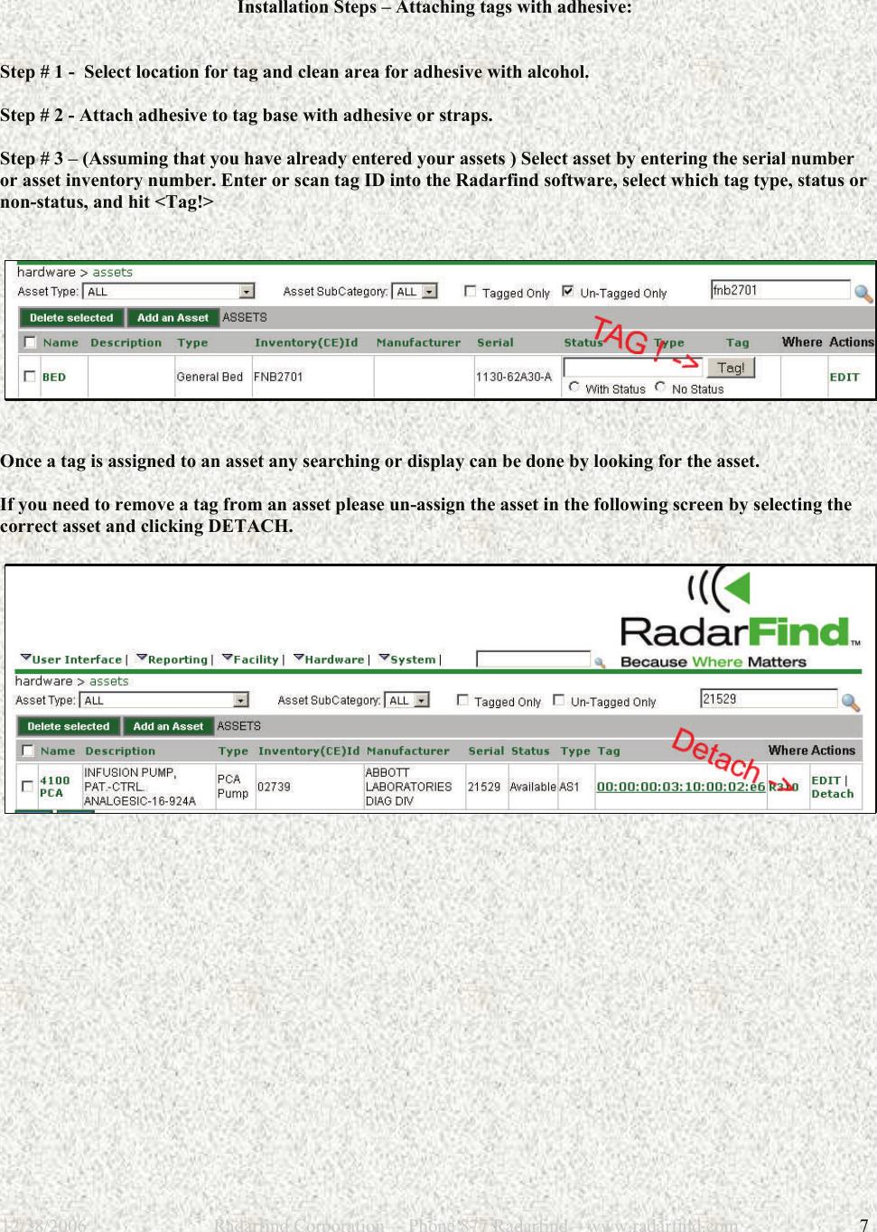 12/28/2006                           Radarfind Corporation&mdash; Phone 877 Radarfind&mdash;www.radarfind.com             7  Installation Steps &ndash; Attaching tags with adhesive:   Step # 1 -  Select location for tag and clean area for adhesive with alcohol.  Step # 2 - Attach adhesive to tag base with adhesive or straps.  Step # 3 &ndash; (Assuming that you have already entered your assets ) Select asset by entering the serial number or asset inventory number. Enter or scan tag ID into the Radarfind software, select which tag type, status or non-status, and hit <Tag!>      Once a tag is assigned to an asset any searching or display can be done by looking for the asset.   If you need to remove a tag from an asset please un-assign the asset in the following screen by selecting the correct asset and clicking DETACH.         