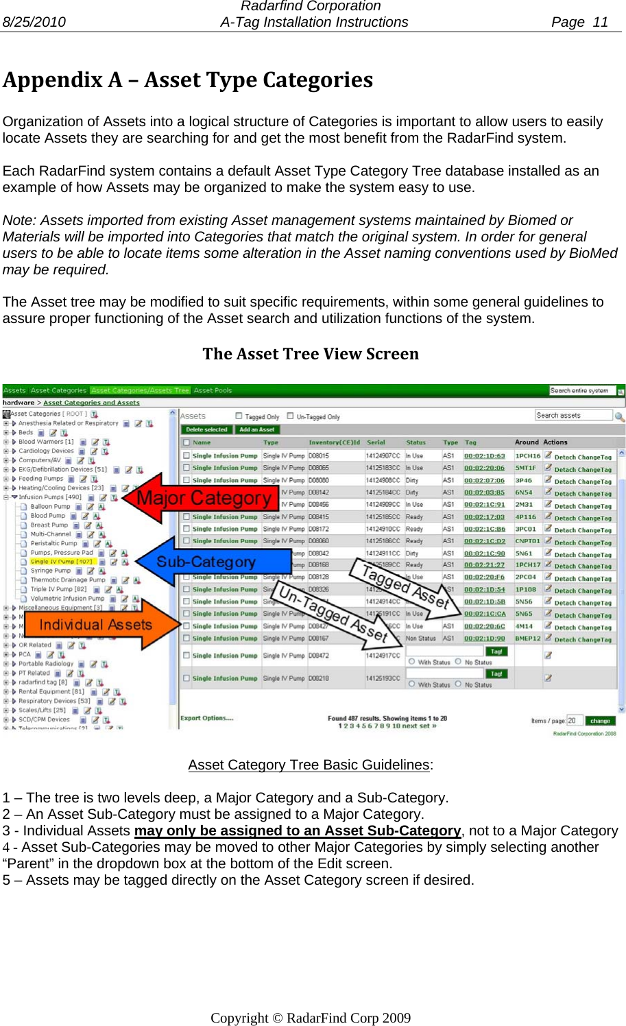  Radarfind Corporation 8/25/2010                                       A-Tag Installation Instructions                                    Page  11   Copyright &copy; RadarFind Corp 2009 AppendixA&ndash;AssetTypeCategories Organization of Assets into a logical structure of Categories is important to allow users to easily locate Assets they are searching for and get the most benefit from the RadarFind system.    Each RadarFind system contains a default Asset Type Category Tree database installed as an example of how Assets may be organized to make the system easy to use.   Note: Assets imported from existing Asset management systems maintained by Biomed or Materials will be imported into Categories that match the original system. In order for general users to be able to locate items some alteration in the Asset naming conventions used by BioMed may be required.   The Asset tree may be modified to suit specific requirements, within some general guidelines to assure proper functioning of the Asset search and utilization functions of the system.  TheAssetTreeViewScreen   Asset Category Tree Basic Guidelines:  1 &ndash; The tree is two levels deep, a Major Category and a Sub-Category. 2 &ndash; An Asset Sub-Category must be assigned to a Major Category. 3 - Individual Assets may only be assigned to an Asset Sub-Category, not to a Major Category 4 - Asset Sub-Categories may be moved to other Major Categories by simply selecting another &ldquo;Parent&rdquo; in the dropdown box at the bottom of the Edit screen. 5 &ndash; Assets may be tagged directly on the Asset Category screen if desired.  