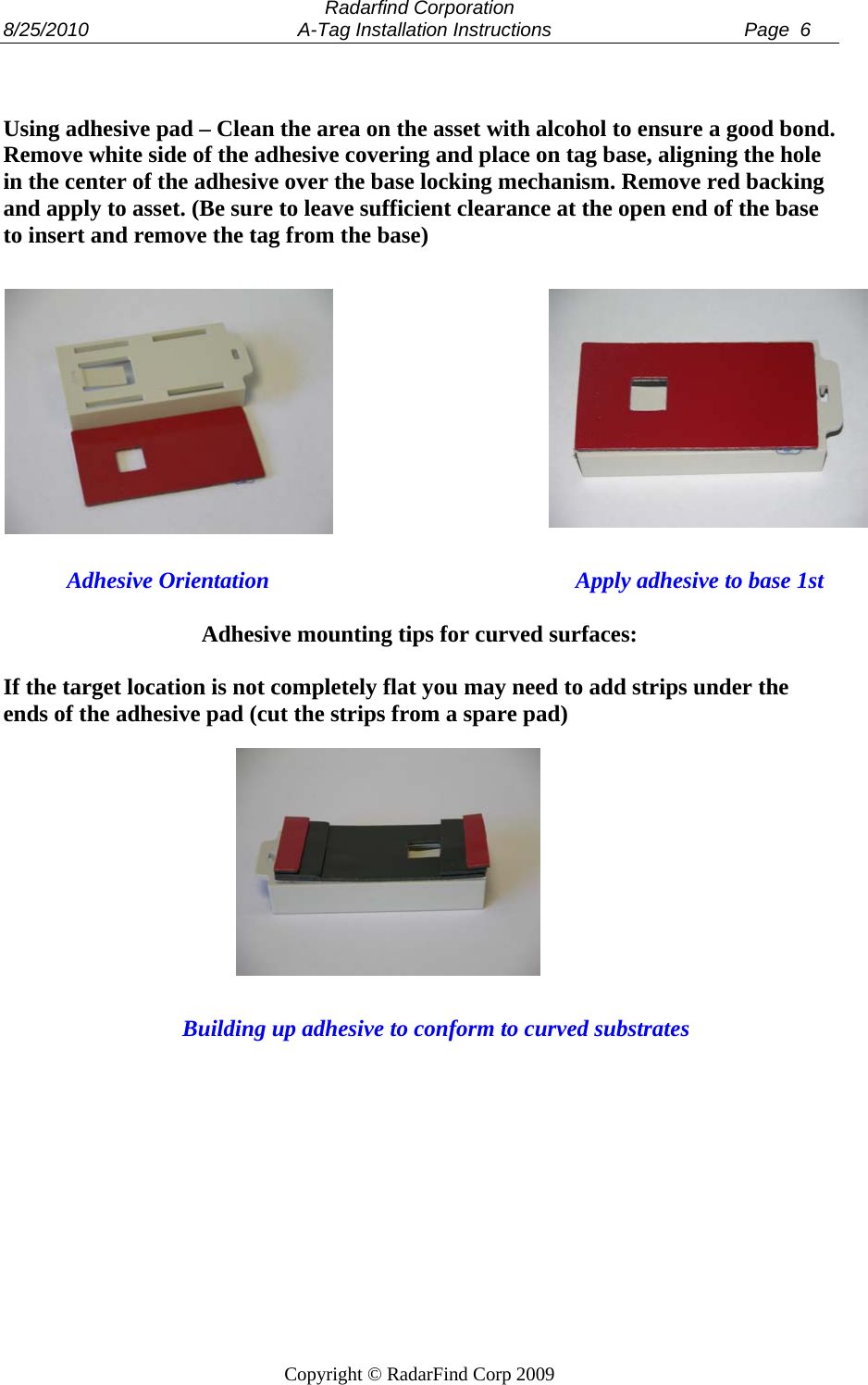  Radarfind Corporation 8/25/2010                                       A-Tag Installation Instructions                                    Page  6   Copyright &copy; RadarFind Corp 2009   Using adhesive pad &ndash; Clean the area on the asset with alcohol to ensure a good bond. Remove white side of the adhesive covering and place on tag base, aligning the hole in the center of the adhesive over the base locking mechanism. Remove red backing and apply to asset. (Be sure to leave sufficient clearance at the open end of the base to insert and remove the tag from the base)                        Adhesive Orientation                                                     Apply adhesive to base 1st  Adhesive mounting tips for curved surfaces:  If the target location is not completely flat you may need to add strips under the ends of the adhesive pad (cut the strips from a spare pad)                      Building up adhesive to conform to curved substrates  