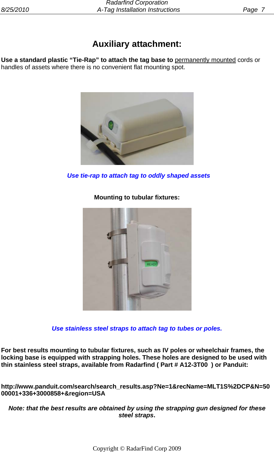  Radarfind Corporation 8/25/2010                                       A-Tag Installation Instructions                                    Page  7   Copyright &copy; RadarFind Corp 2009  Auxiliary attachment:  Use a standard plastic &ldquo;Tie-Rap&rdquo; to attach the tag base to permanently mounted cords or handles of assets where there is no convenient flat mounting spot.        Use tie-rap to attach tag to oddly shaped assets    Mounting to tubular fixtures:      Use stainless steel straps to attach tag to tubes or poles.    For best results mounting to tubular fixtures, such as IV poles or wheelchair frames, the locking base is equipped with strapping holes. These holes are designed to be used with thin stainless steel straps, available from Radarfind ( Part # A12-3T00  ) or Panduit:    http://www.panduit.com/search/search_results.asp?Ne=1&amp;recName=MLT1S%2DCP&amp;N=5000001+336+3000858+&amp;region=USA  Note: that the best results are obtained by using the strapping gun designed for these steel straps.  