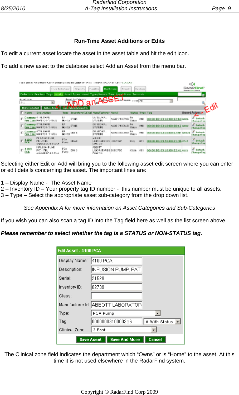 Radarfind Corporation 8/25/2010                                       A-Tag Installation Instructions                                    Page  9   Copyright &copy; RadarFind Corp 2009    Run-Time Asset Additions or Edits  To edit a current asset locate the asset in the asset table and hit the edit icon.  To add a new asset to the database select Add an Asset from the menu bar.     Selecting either Edit or Add will bring you to the following asset edit screen where you can enter or edit details concerning the asset. The important lines are:  1 &ndash; Display Name -  The Asset Name 2 &ndash; Inventory ID &ndash; Your property tag ID number -  this number must be unique to all assets. 3 &ndash; Type &ndash; Select the appropriate asset sub-category from the drop down list.  See Appendix A for more information on Asset Categories and Sub-Categories  If you wish you can also scan a tag ID into the Tag field here as well as the list screen above.   Please remember to select whether the tag is a STATUS or NON-STATUS tag.   The Clinical zone field indicates the department which &ldquo;Owns&rdquo; or is &ldquo;Home&rdquo; to the asset. At this time it is not used elsewhere in the RadarFind system.  