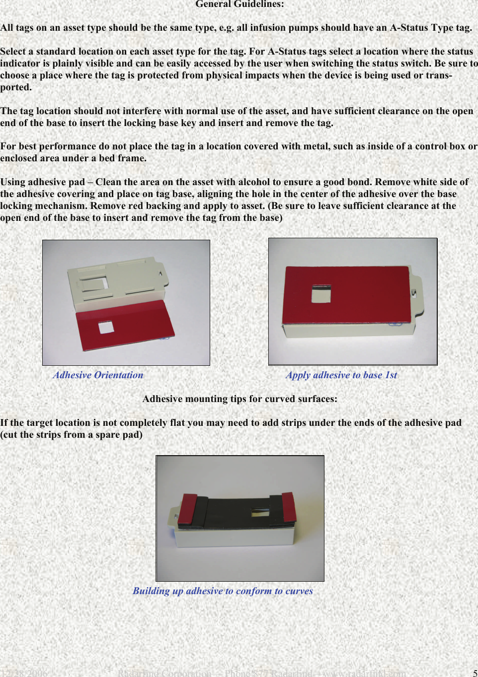 12/28/2006                           Radarfind Corporation&mdash; Phone 877 Radarfind&mdash;www.radarfind.com             5  General Guidelines:  All tags on an asset type should be the same type, e.g. all infusion pumps should have an A-Status Type tag.  Select a standard location on each asset type for the tag. For A-Status tags select a location where the status indicator is plainly visible and can be easily accessed by the user when switching the status switch. Be sure to choose a place where the tag is protected from physical impacts when the device is being used or trans-ported.  The tag location should not interfere with normal use of the asset, and have sufficient clearance on the open end of the base to insert the locking base key and insert and remove the tag.   For best performance do not place the tag in a location covered with metal, such as inside of a control box or enclosed area under a bed frame.  Using adhesive pad &ndash; Clean the area on the asset with alcohol to ensure a good bond. Remove white side of the adhesive covering and place on tag base, aligning the hole in the center of the adhesive over the base locking mechanism. Remove red backing and apply to asset. (Be sure to leave sufficient clearance at the open end of the base to insert and remove the tag from the base)                              Adhesive Orientation                                                       Apply adhesive to base 1st  Adhesive mounting tips for curved surfaces:  If the target location is not completely flat you may need to add strips under the ends of the adhesive pad (cut the strips from a spare pad)            Building up adhesive to conform to curves 