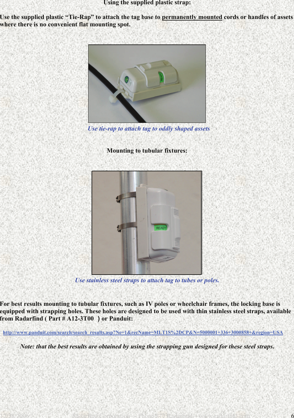 12/28/2006                           Radarfind Corporation&mdash; Phone 877 Radarfind&mdash;www.radarfind.com             6  Using the supplied plastic strap:  Use the supplied plastic &ldquo;Tie-Rap&rdquo; to attach the tag base to permanently mounted cords or handles of assets where there is no convenient flat mounting spot.      Use tie-rap to attach tag to oddly shaped assets    Mounting to tubular fixtures:     Use stainless steel straps to attach tag to tubes or poles.    For best results mounting to tubular fixtures, such as IV poles or wheelchair frames, the locking base is equipped with strapping holes. These holes are designed to be used with thin stainless steel straps, available from Radarfind ( Part # A12-3T00  ) or Panduit:    http://www.panduit.com/search/search_results.asp?Ne=1&amp;recName=MLT1S%2DCP&amp;N=5000001+336+3000858+&amp;region=USA  Note: that the best results are obtained by using the strapping gun designed for these steel straps. 